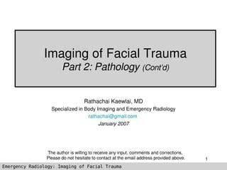 Imaging of Facial Trauma
                       Part 2: Pathology (Cont’d)


                                  Rathachai Kaewlai, MD
                  Specialized in Body Imaging and Emergency Radiology
                                  rathachai@gmail.com 
                                       January 2007




                The author is willing to receive any input, comments and corrections, 
                Please do not hesitate to contact at the email address provided above.   1
Emergency Radiology: Imaging of Facial Trauma