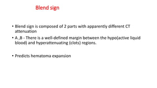 Blend sign
• Blend sign is composed of 2 parts with apparently different CT
attenuation
• A ,B - There is a well-defined margin between the hypo(active liquid
blood) and hyperattenuating (clots) regions.
• Predicts hematoma expansion
 