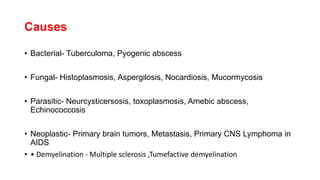 Causes
• Bacterial- Tuberculoma, Pyogenic abscess
• Fungal- Histoplasmosis, Aspergilosis, Nocardiosis, Mucormycosis
• Parasitic- Neurcysticersosis, toxoplasmosis, Amebic abscess,
Echinococcosis
• Neoplastic- Primary brain tumors, Metastasis, Primary CNS Lymphoma in
AIDS
• • Demyelination - Multiple sclerosis ,Tumefactive demyelination
 