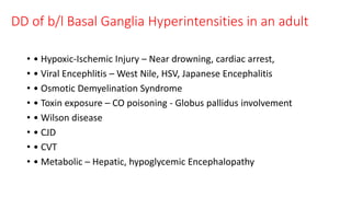DD of b/l Basal Ganglia Hyperintensities in an adult
• • Hypoxic-Ischemic Injury – Near drowning, cardiac arrest,
• • Viral Encephlitis – West Nile, HSV, Japanese Encephalitis
• • Osmotic Demyelination Syndrome
• • Toxin exposure – CO poisoning - Globus pallidus involvement
• • Wilson disease
• • CJD
• • CVT
• • Metabolic – Hepatic, hypoglycemic Encephalopathy
 