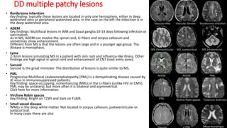 DD multiple patchy lesions
• Borderzone infarction
Key finding: typically these lesions are located in only one hemisphere, either in deep
watershed area or peripheral watershed area. In the case on the left the infarction is in
the deep watershed area.
• ADEM
Key findings: Multifocal lesions in WM and basal ganglia 10-14 days following infection or
vaccination.
As in MS, ADEM can involve the spinal cord, U-fibers and corpus callosum and
sometimes show enhancement.
Different from MS is that the lesions are often large and in a younger age group. The
disease is monophasic.
• Lyme
2-3mm lesions simulating MS in a patient with skin rash and influenza-like illness. Other
findings are high signal in spinal cord and enhancement of CN7 (root entry zone).
• Sarcoid
Sarcoid is the great mimicker. The distribution of lesions is quite similar to MS.
• PML
Progressive Multifocal Leukoencephalopathy (PML) is a demyelinating disease caused by
JC virus in immunosuppressed patients.
Key finding: space-occupying, nonenhancing WMLs in the U-fibers (unlike HIV or CMV).
PML may be unilateral, but more often it is bilateral and asymmetrical.
Click here for more information.
• Virchow Robin spaces
Key finding: Bright on T2WI and dark on FLAIR.
• Small vessel disease
WMLs in the deep white matter. Not located in corpus callosum, juxtaventricular or
juxtacortical.
In many cases there are also
 