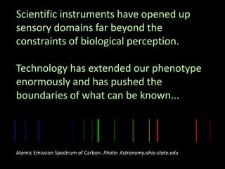 Scientific instruments have opened up
sensory domains far beyond the
constraints of biological perception.
Technology has extended our phenotype
enormously and has pushed the
boundaries of what can be known...
Atomic Emission Spectrum of Carbon. Photo: Astronomy.ohio-state.edu
 