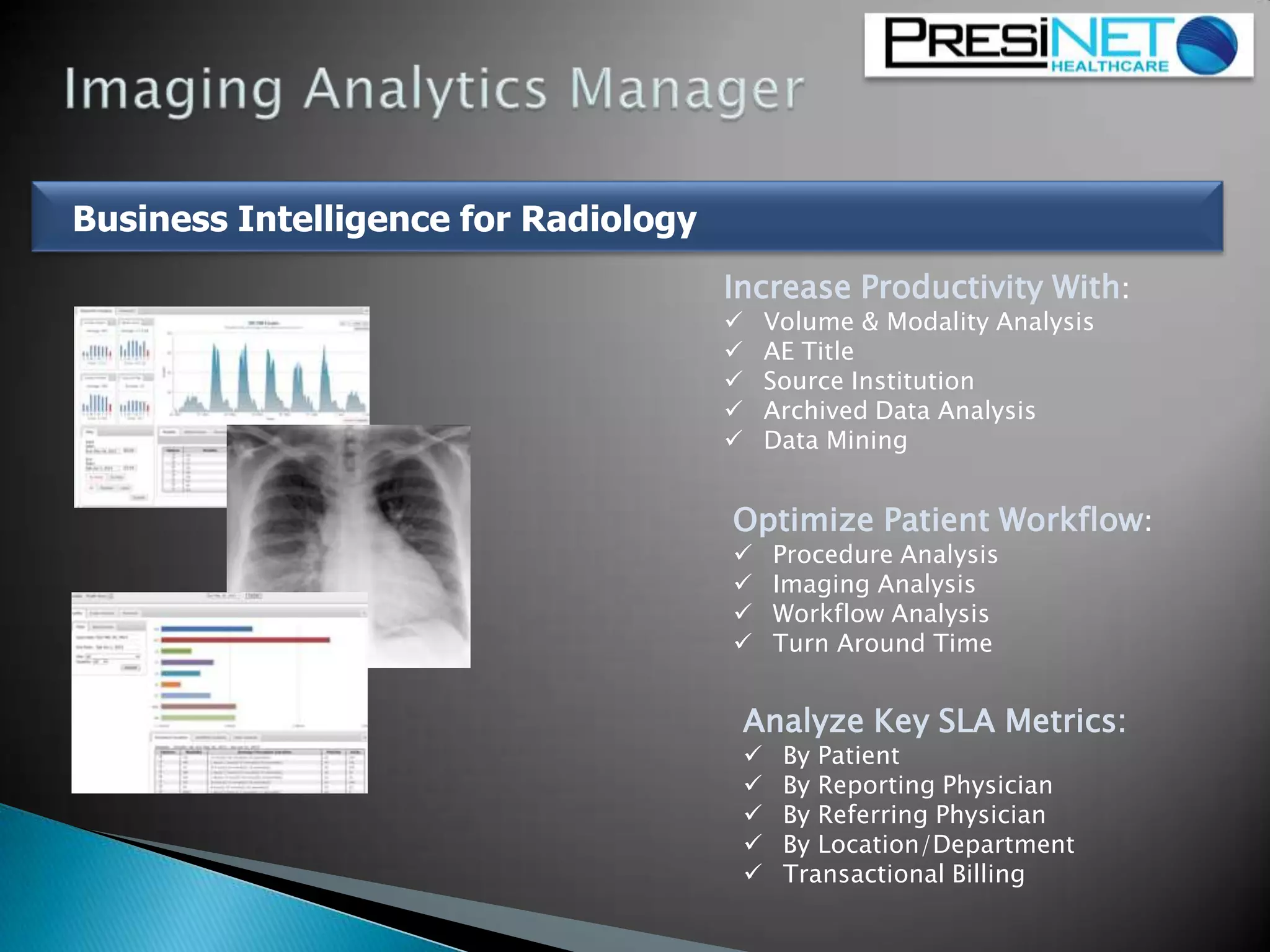 Increase Productivity With:
 Volume & Modality Analysis
 AE Title
 Source Institution
 Archived Data Analysis
 Data Mining
Optimize Patient Workflow:
 Procedure Analysis
 Imaging Analysis
 Workflow Analysis
 Turn Around Time
Analyze Key SLA Metrics:
 By Patient
 By Reporting Physician
 By Referring Physician
 By Location/Department
 Transactional Billing
Business Intelligence for Radiology
 
