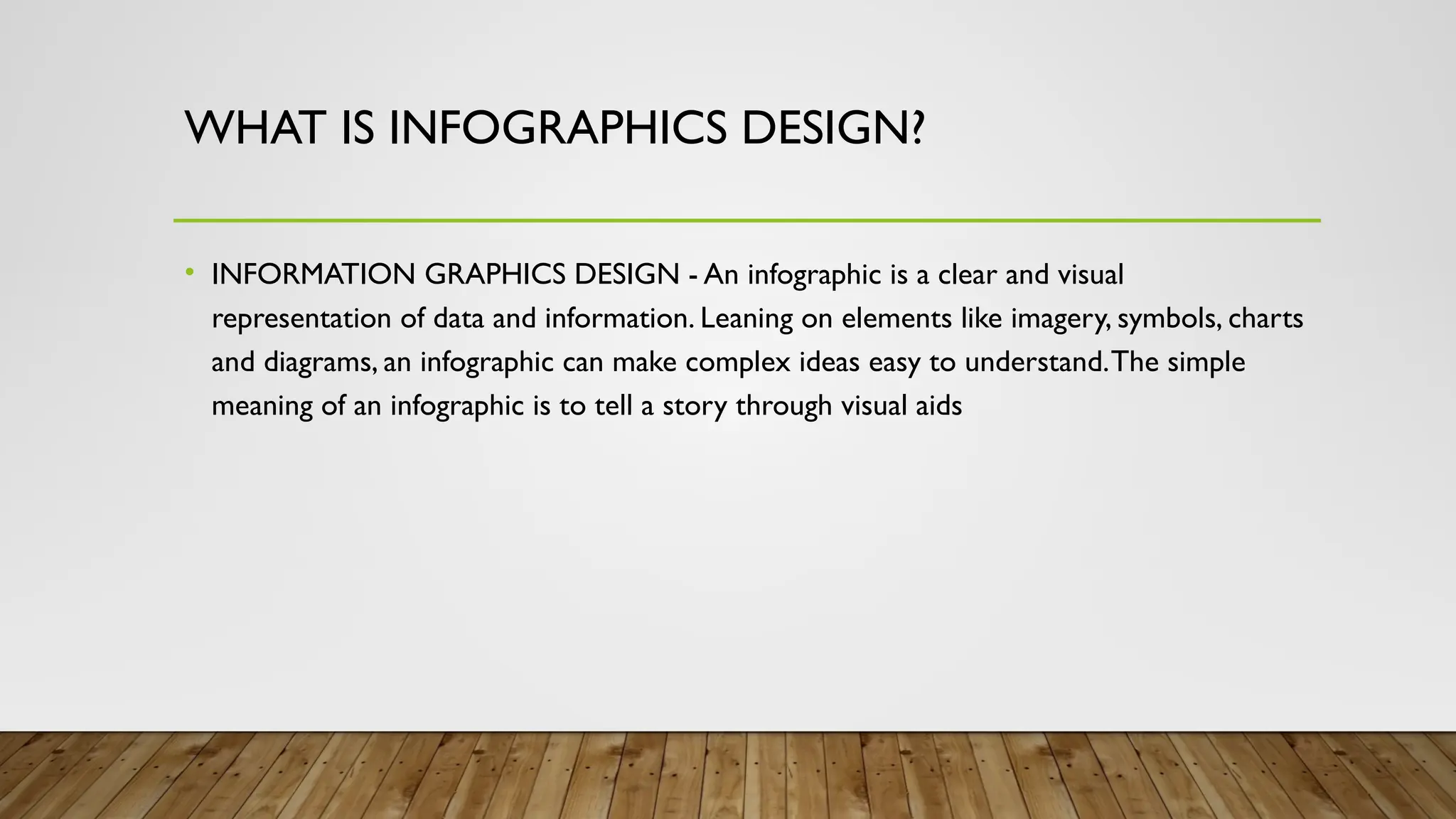 WHAT IS INFOGRAPHICS DESIGN?
• INFORMATION GRAPHICS DESIGN - An infographic is a clear and visual
representation of data and information. Leaning on elements like imagery, symbols, charts
and diagrams, an infographic can make complex ideas easy to understand.The simple
meaning of an infographic is to tell a story through visual aids
 