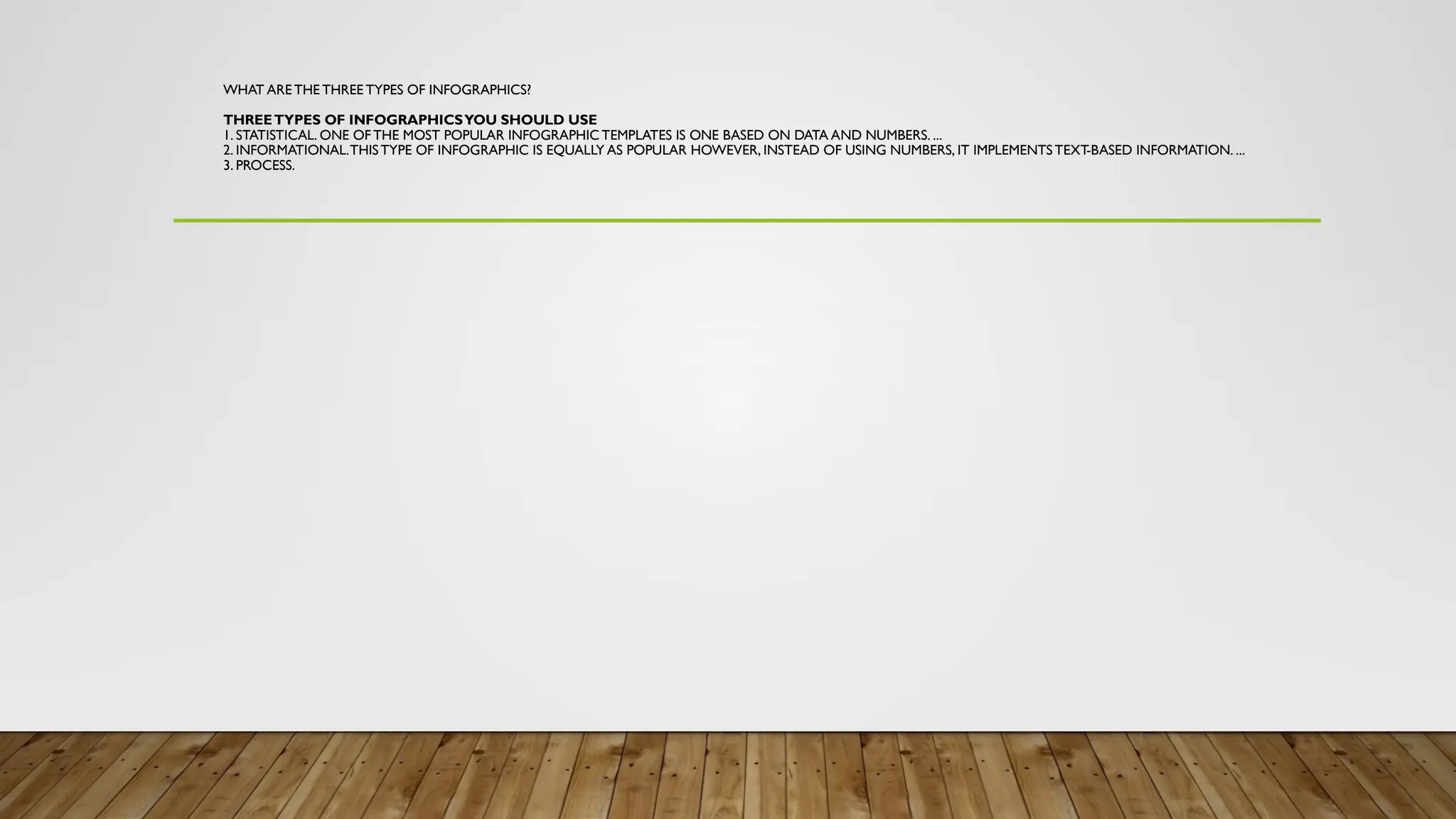 WHAT ARE THE THREE TYPES OF INFOGRAPHICS?
THREETYPES OF INFOGRAPHICSYOU SHOULD USE
1. STATISTICAL. ONE OF THE MOST POPULAR INFOGRAPHIC TEMPLATES IS ONE BASED ON DATA AND NUMBERS. ...
2. INFORMATIONAL.THISTYPE OF INFOGRAPHIC IS EQUALLY AS POPULAR HOWEVER, INSTEAD OF USING NUMBERS, IT IMPLEMENTSTEXT-BASED INFORMATION. ...
3. PROCESS.
 