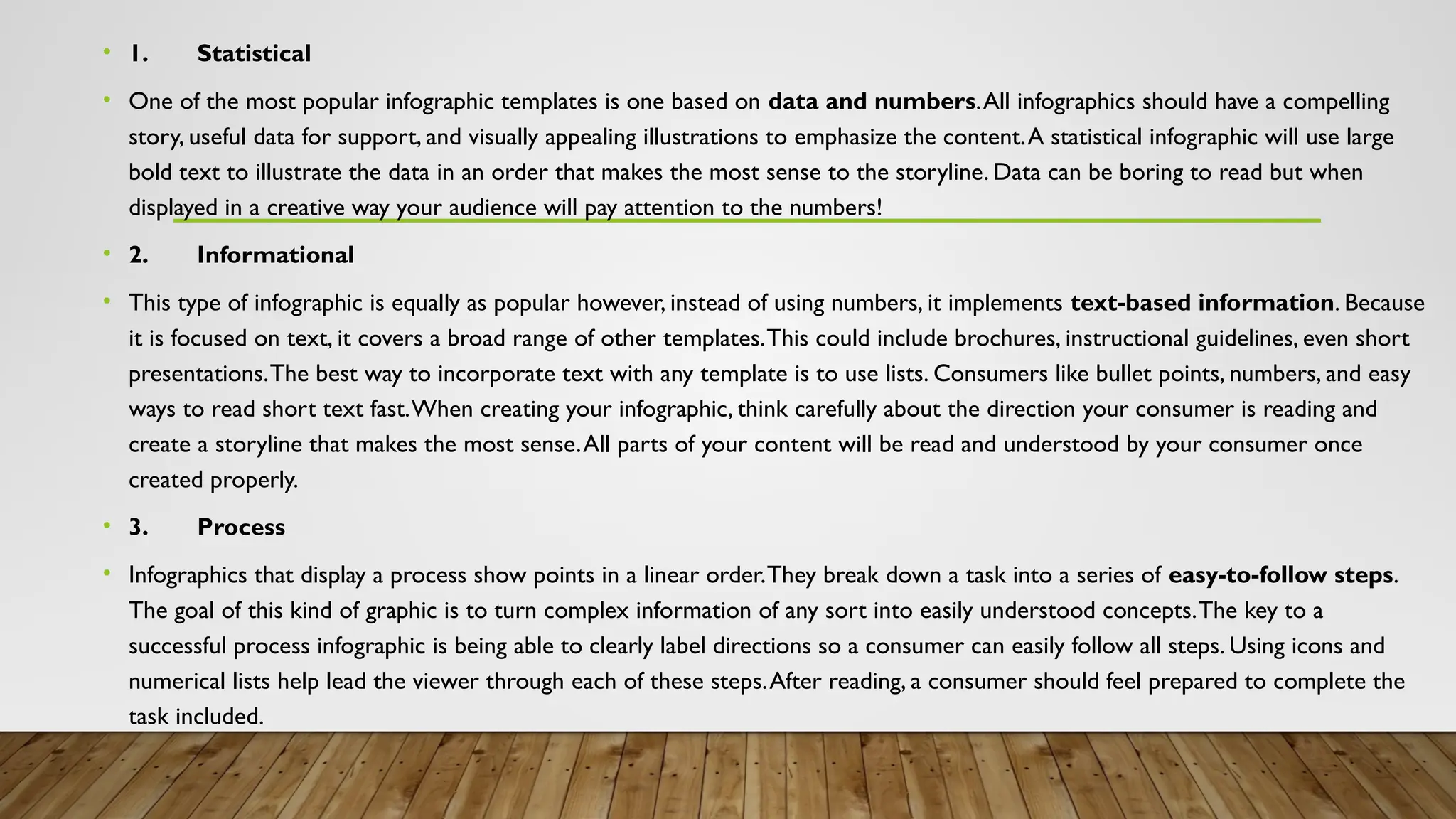 • 1. Statistical
• One of the most popular infographic templates is one based on data and numbers.All infographics should have a compelling
story, useful data for support, and visually appealing illustrations to emphasize the content.A statistical infographic will use large
bold text to illustrate the data in an order that makes the most sense to the storyline. Data can be boring to read but when
displayed in a creative way your audience will pay attention to the numbers!
• 2. Informational
• This type of infographic is equally as popular however, instead of using numbers, it implements text-based information. Because
it is focused on text, it covers a broad range of other templates.This could include brochures, instructional guidelines, even short
presentations.The best way to incorporate text with any template is to use lists. Consumers like bullet points, numbers, and easy
ways to read short text fast.When creating your infographic, think carefully about the direction your consumer is reading and
create a storyline that makes the most sense.All parts of your content will be read and understood by your consumer once
created properly.
• 3. Process
• Infographics that display a process show points in a linear order.They break down a task into a series of easy-to-follow steps.
The goal of this kind of graphic is to turn complex information of any sort into easily understood concepts.The key to a
successful process infographic is being able to clearly label directions so a consumer can easily follow all steps. Using icons and
numerical lists help lead the viewer through each of these steps.After reading, a consumer should feel prepared to complete the
task included.
 