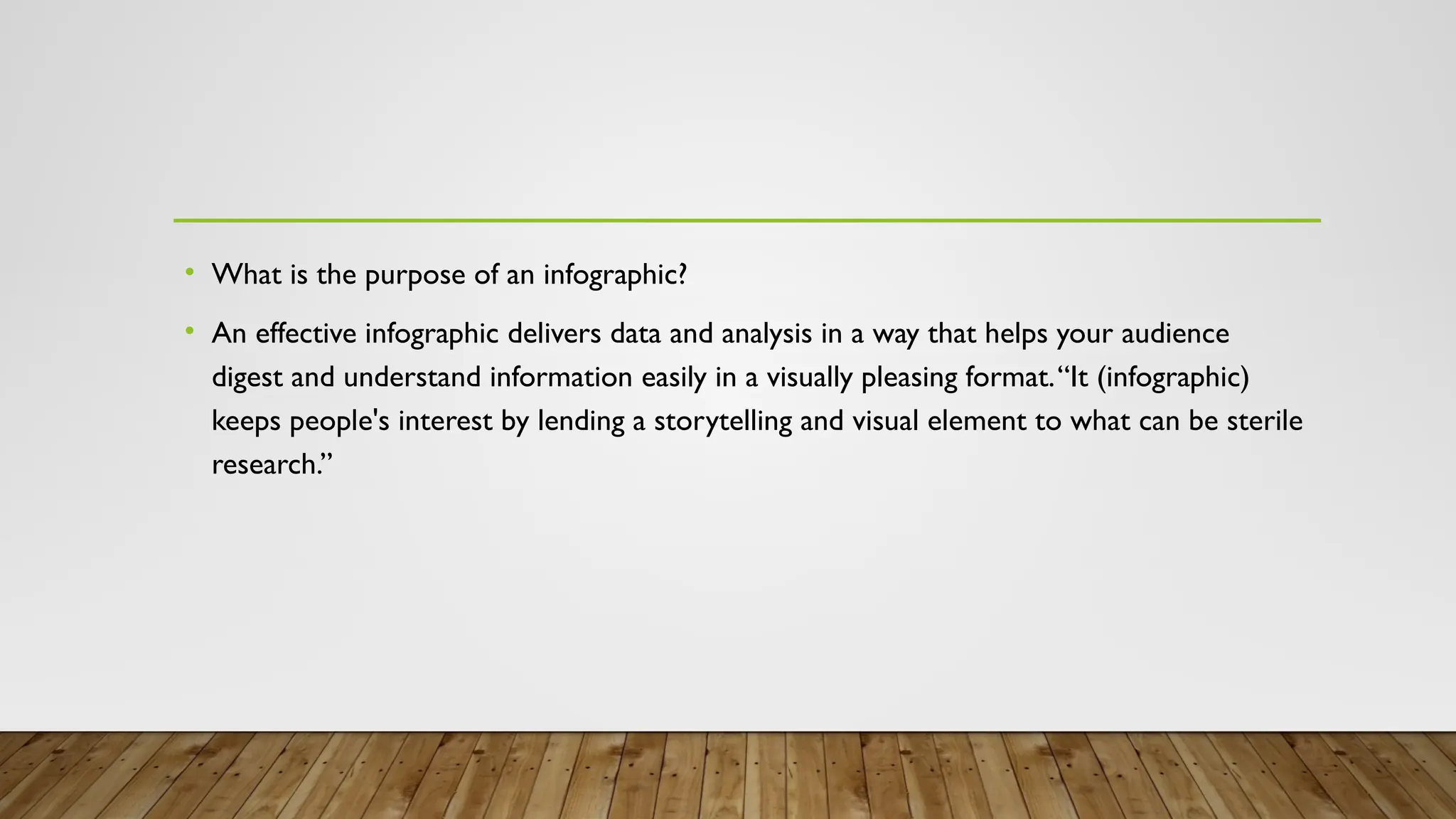 • What is the purpose of an infographic?
• An effective infographic delivers data and analysis in a way that helps your audience
digest and understand information easily in a visually pleasing format.“It (infographic)
keeps people's interest by lending a storytelling and visual element to what can be sterile
research.”
 