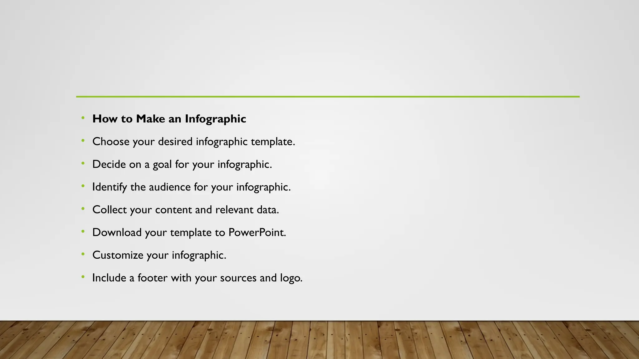 • How to Make an Infographic
• Choose your desired infographic template.
• Decide on a goal for your infographic.
• Identify the audience for your infographic.
• Collect your content and relevant data.
• Download your template to PowerPoint.
• Customize your infographic.
• Include a footer with your sources and logo.
 
