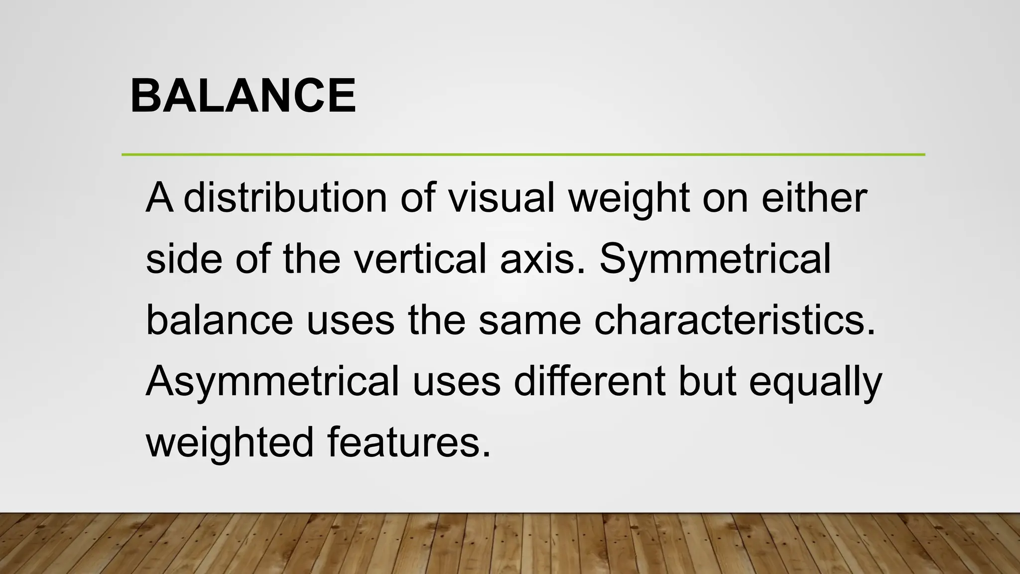 BALANCE
A distribution of visual weight on either
side of the vertical axis. Symmetrical
balance uses the same characteristics.
Asymmetrical uses different but equally
weighted features.
 
