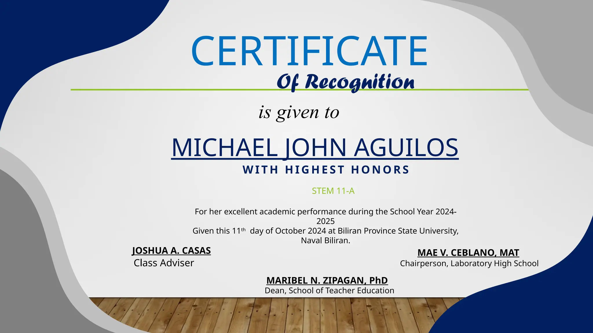 CERTIFICATE
Of Recognition
is given to
MICHAEL JOHN AGUILOS
Class Adviser
W I T H H I G H E S T H O N O R S
STEM 11-A
For her excellent academic performance during the School Year 2024-
2025
Given this 11th
day of October 2024 at Biliran Province State University,
Naval Biliran.
JOSHUA A. CASAS MAE V. CEBLANO, MAT
Chairperson, Laboratory High School
Dean, School of Teacher Education
MARIBEL N. ZIPAGAN, PhD
 
