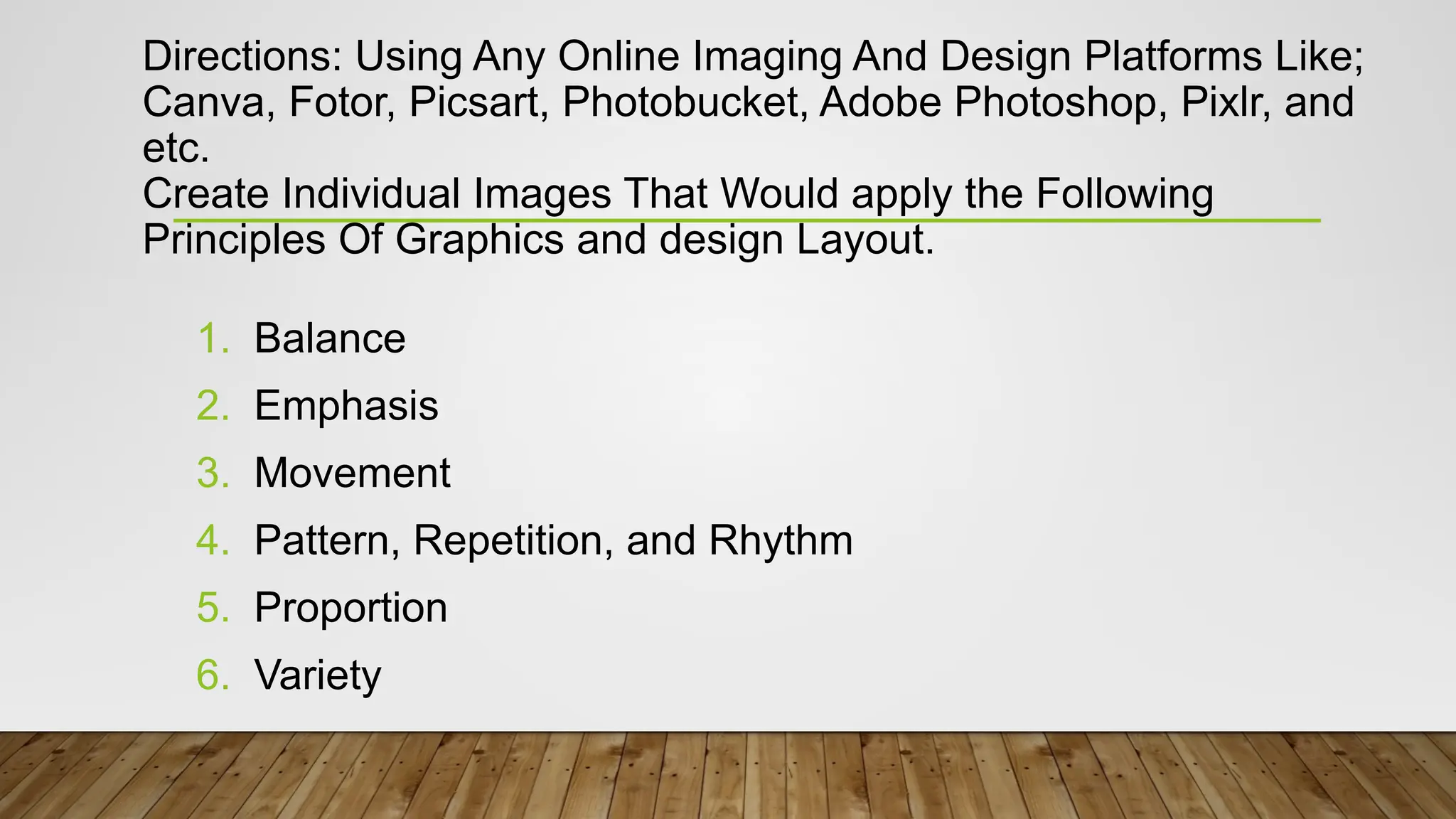 Directions: Using Any Online Imaging And Design Platforms Like;
Canva, Fotor, Picsart, Photobucket, Adobe Photoshop, Pixlr, and
etc.
Create Individual Images That Would apply the Following
Principles Of Graphics and design Layout.
1. Balance
2. Emphasis
3. Movement
4. Pattern, Repetition, and Rhythm
5. Proportion
6. Variety
 