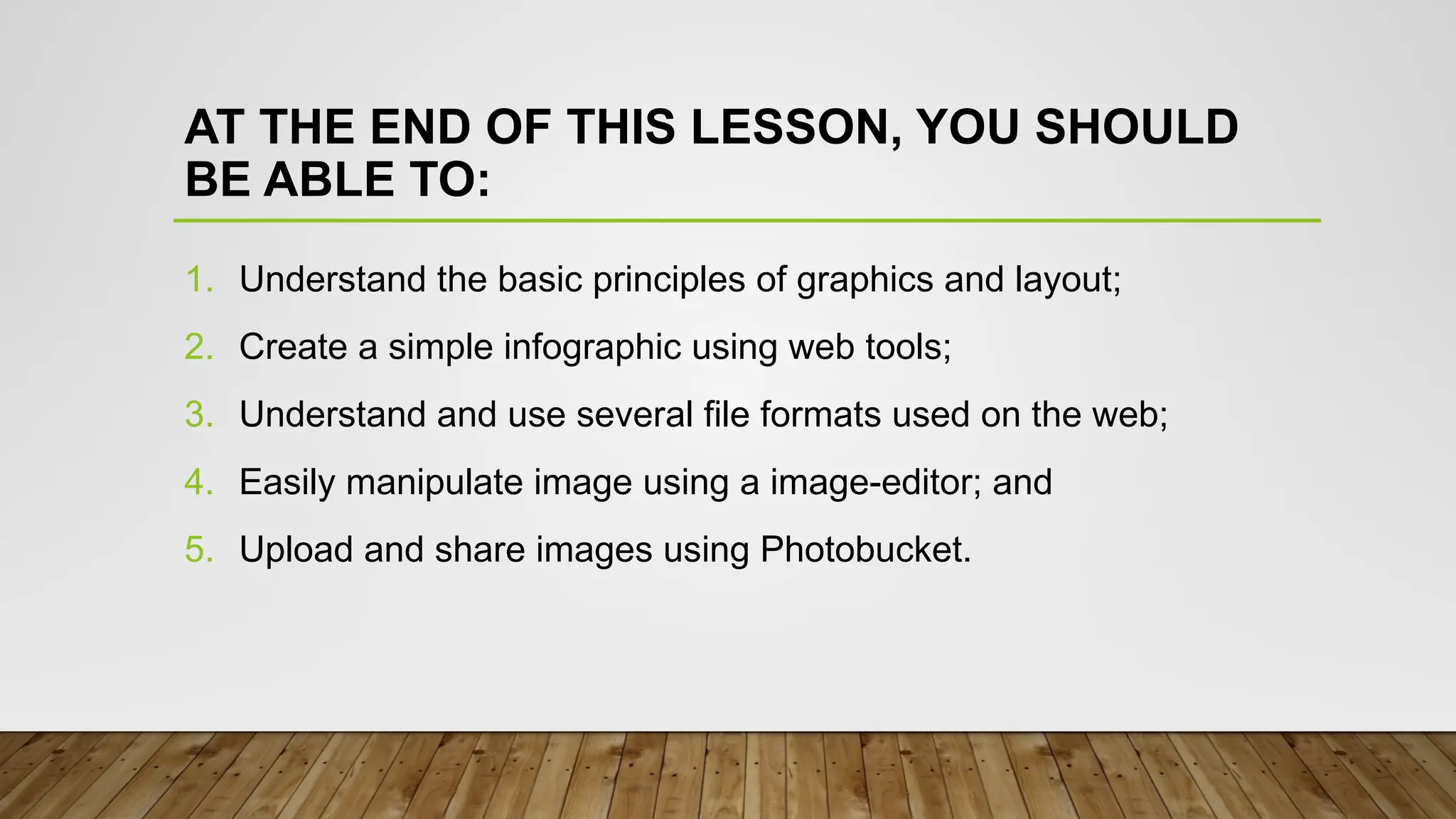 AT THE END OF THIS LESSON, YOU SHOULD
BE ABLE TO:
1. Understand the basic principles of graphics and layout;
2. Create a simple infographic using web tools;
3. Understand and use several file formats used on the web;
4. Easily manipulate image using a image-editor; and
5. Upload and share images using Photobucket.
 