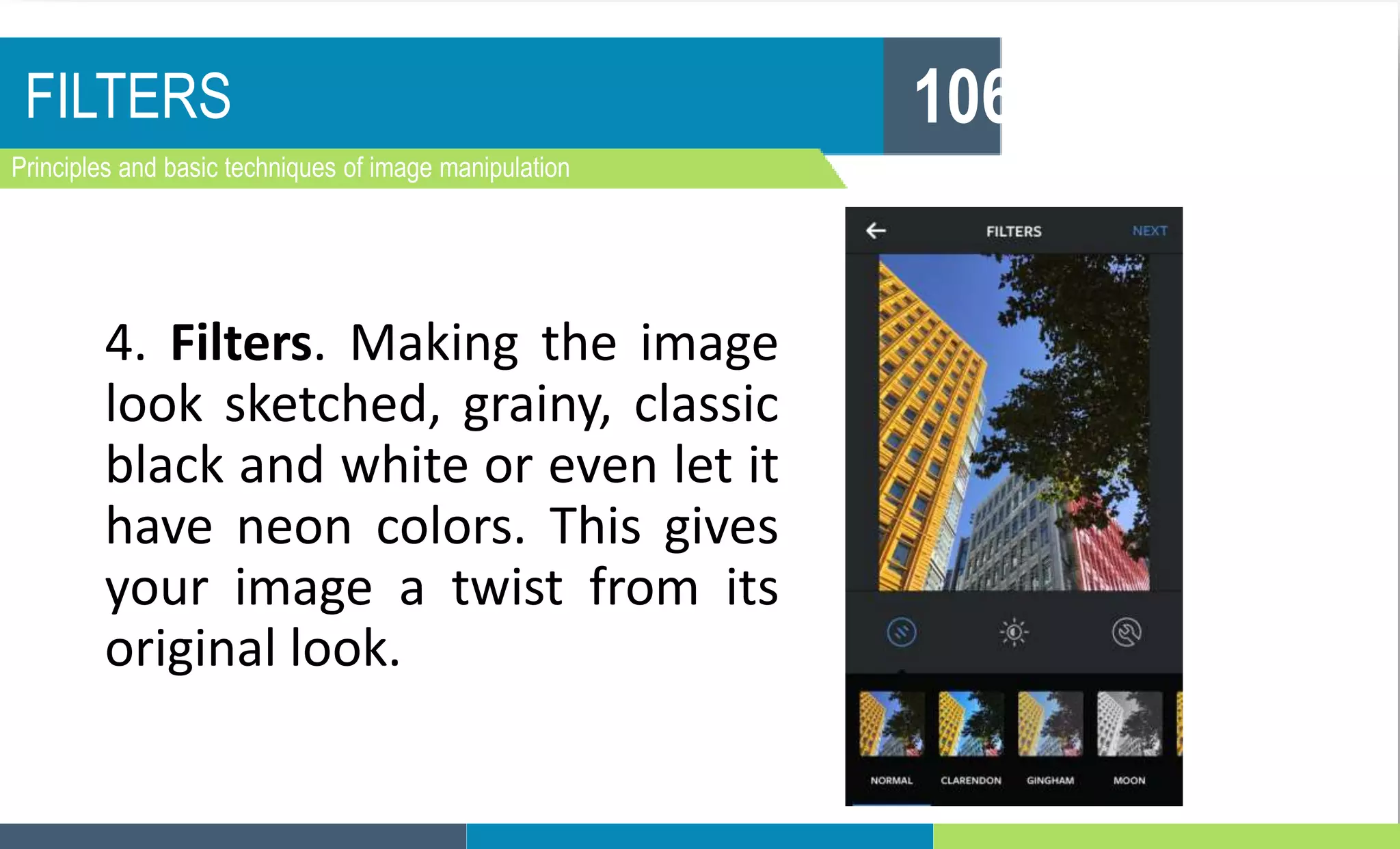 FILTERS
Principles and basic techniques of image manipulation
106
4. Filters. Making the image
look sketched, grainy, classic
black and white or even let it
have neon colors. This gives
your image a twist from its
original look.
 