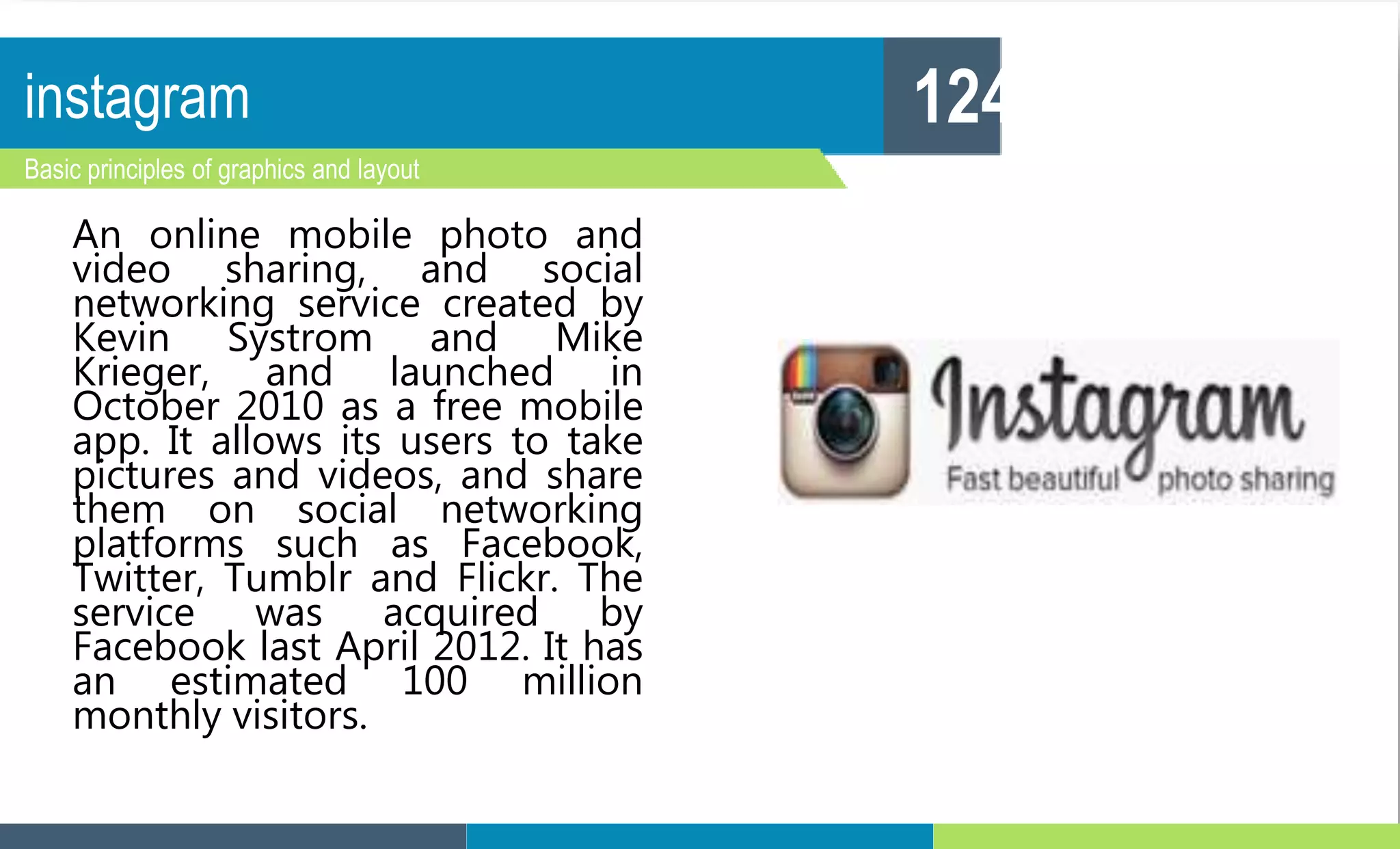 instagram
Basic principles of graphics and layout
124
An online mobile photo and
video sharing, and social
networking service created by
Kevin Systrom and Mike
Krieger, and launched in
October 2010 as a free mobile
app. It allows its users to take
pictures and videos, and share
them on social networking
platforms such as Facebook,
Twitter, Tumblr and Flickr. The
service was acquired by
Facebook last April 2012. It has
an estimated 100 million
monthly visitors.
 