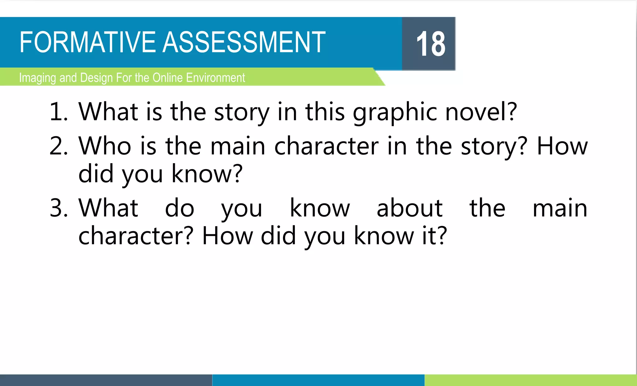 FORMATIVE ASSESSMENT
Imaging and Design For the Online Environment
1. What is the story in this graphic novel?
2. Who is the main character in the story? How
did you know?
3. What do you know about the main
character? How did you know it?
18
 
