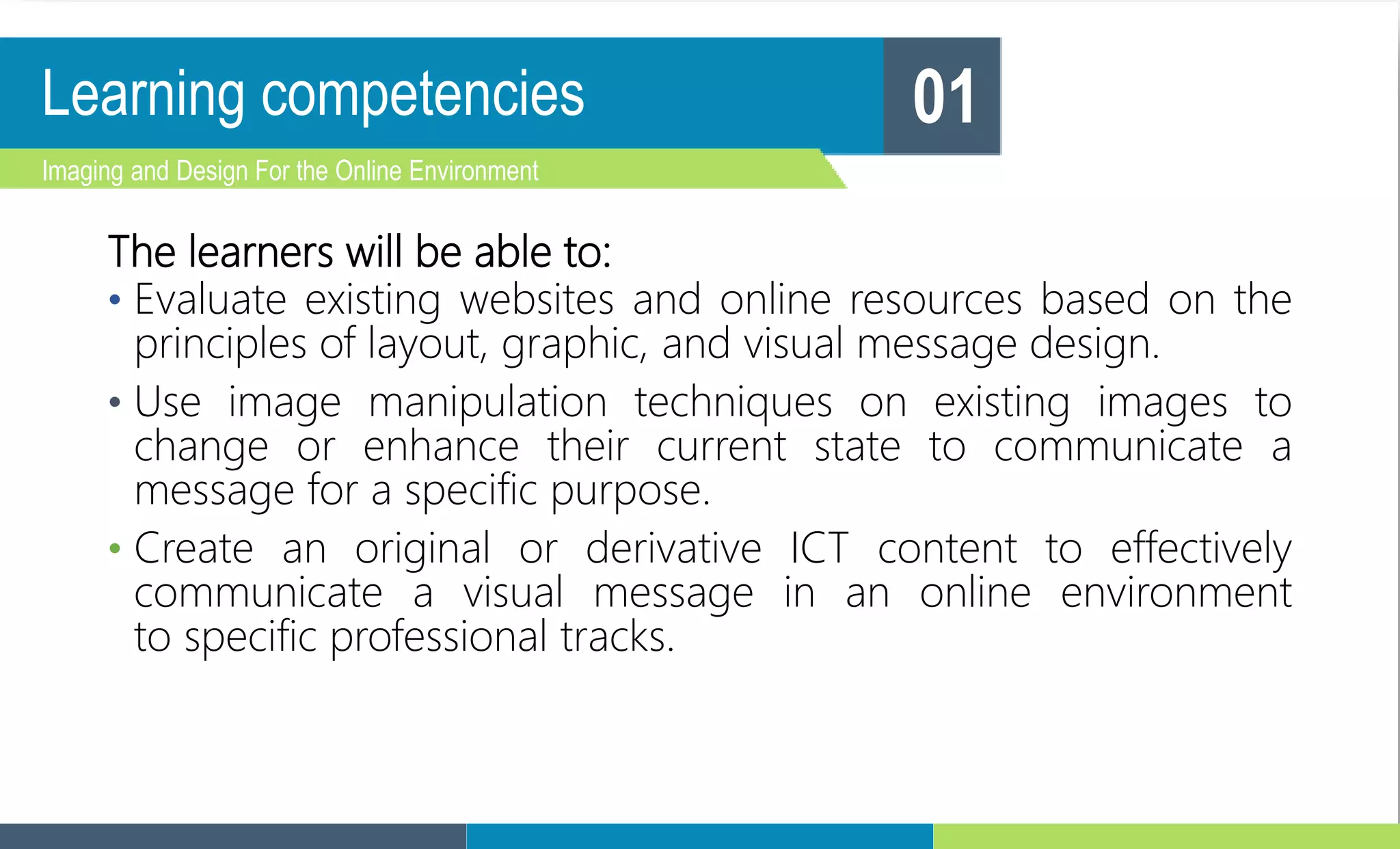 Learning competencies
The learners will be able to:
• Evaluate existing websites and online resources based on the
principles of layout, graphic, and visual message design.
• Use image manipulation techniques on existing images to
change or enhance their current state to communicate a
message for a specific purpose.
• Create an original or derivative ICT content to effectively
communicate a visual message in an online environment
to specific professional tracks.
Imaging and Design For the Online Environment
01
 