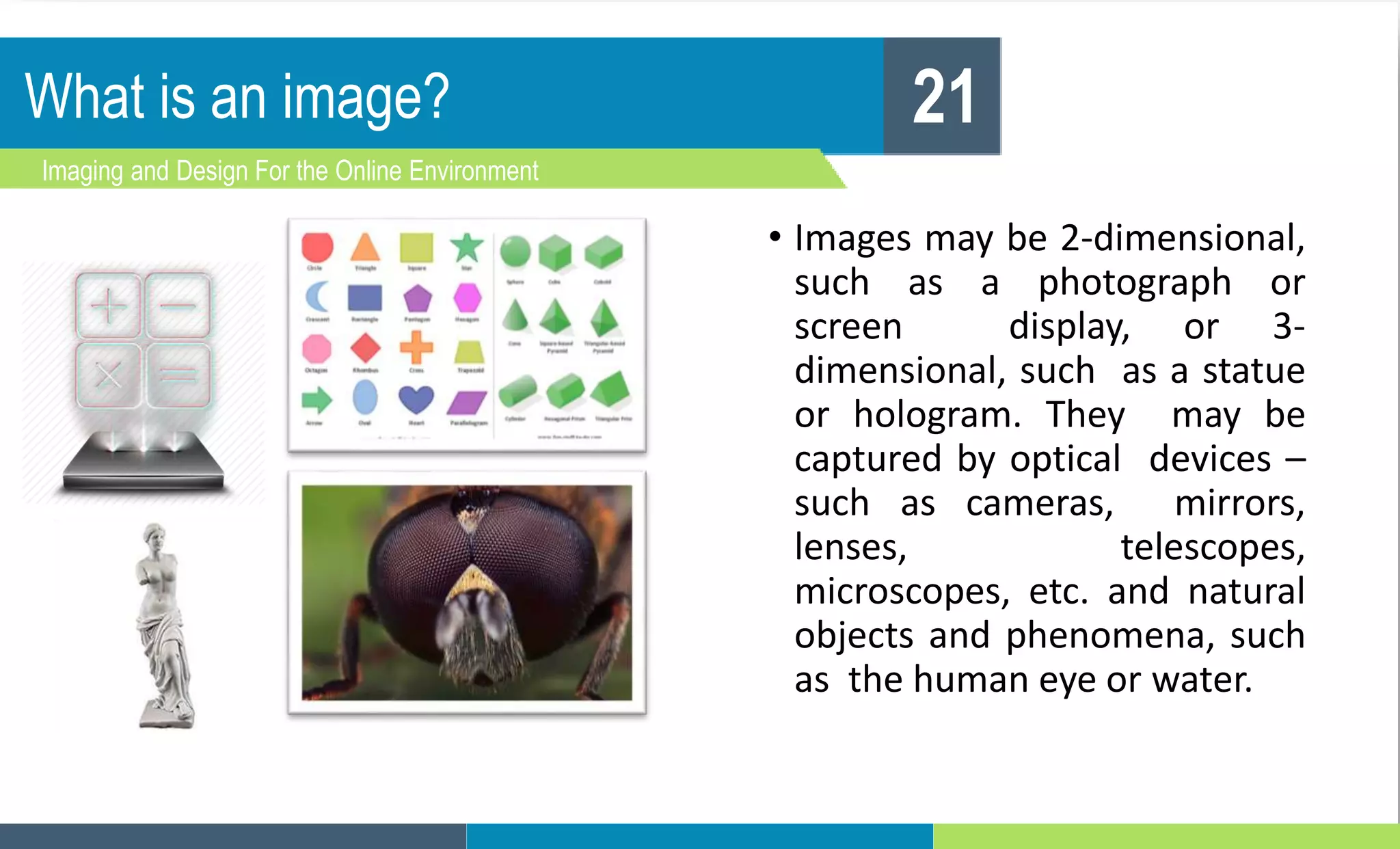 What is an image?
Imaging and Design For the Online Environment
21
• Images may be 2-dimensional,
such as a photograph or
screen display, or 3-
dimensional, such as a statue
or hologram. They may be
captured by optical devices –
such as cameras, mirrors,
lenses, telescopes,
microscopes, etc. and natural
objects and phenomena, such
as the human eye or water.
 