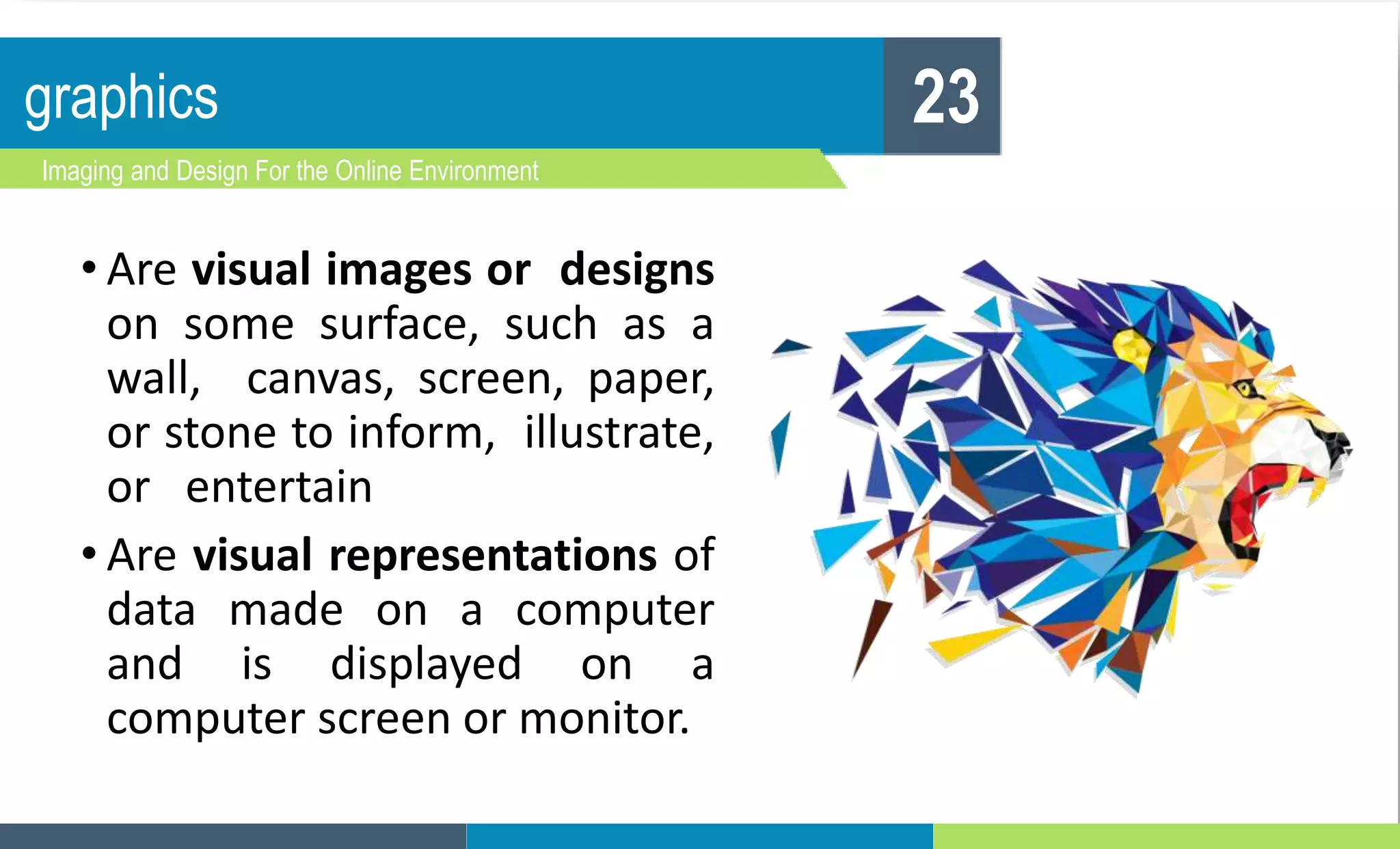 graphics
Imaging and Design For the Online Environment
23
• Are visual images or designs
on some surface, such as a
wall, canvas, screen, paper,
or stone to inform, illustrate,
or entertain
• Are visual representations of
data made on a computer
and is displayed on a
computer screen or monitor.
 