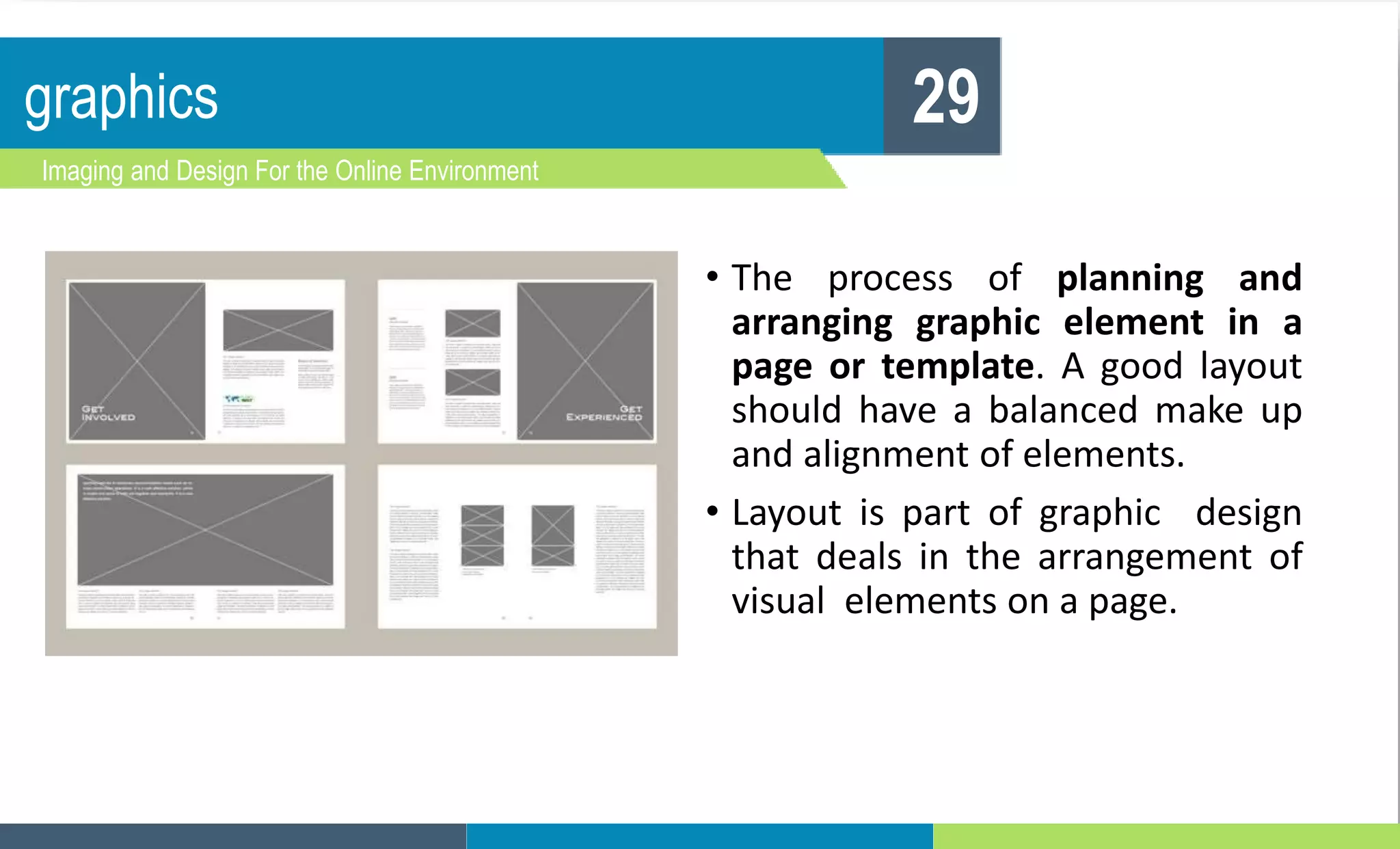 graphics
Imaging and Design For the Online Environment
29
• The process of planning and
arranging graphic element in a
page or template. A good layout
should have a balanced make up
and alignment of elements.
• Layout is part of graphic design
that deals in the arrangement of
visual elements on a page.
 