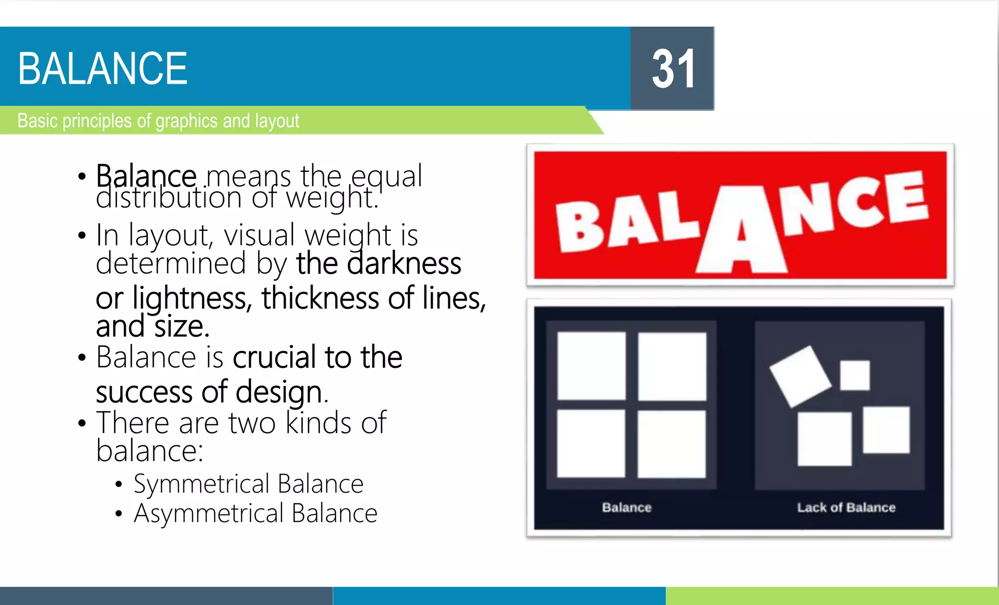 BALANCE
Basic principles of graphics and layout
31
• Balance means the equal
distribution of weight.
• In layout, visual weight is
determined by the darkness
or lightness, thickness of lines,
and size.
• Balance is crucial to the
success of design.
• There are two kinds of
balance:
• Symmetrical Balance
• Asymmetrical Balance
 
