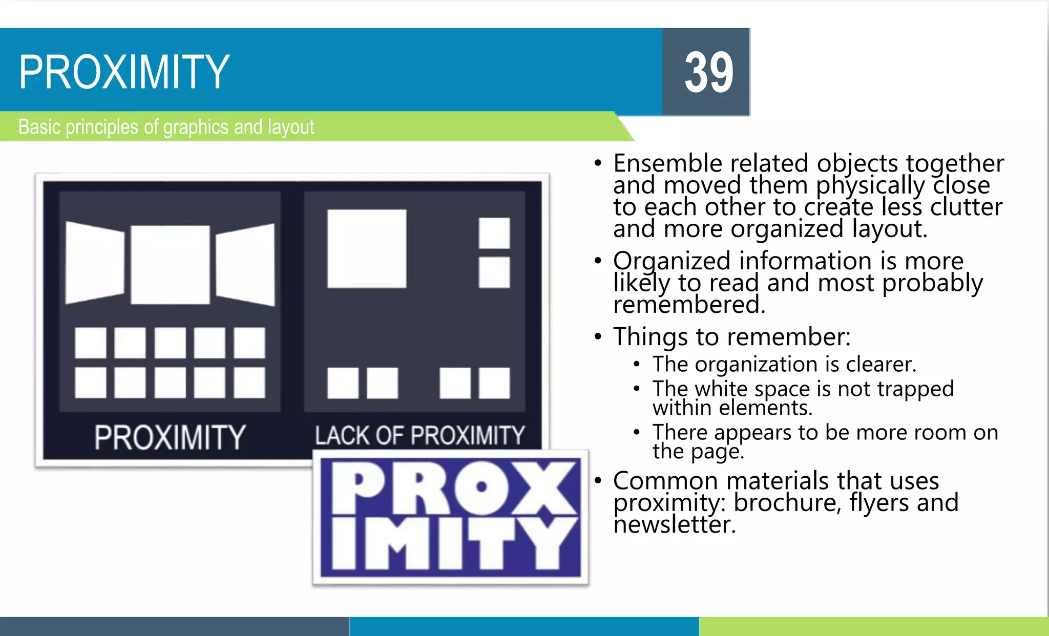 PROXIMITY
Basic principles of graphics and layout
39
• Ensemble related objects together
and moved them physically close
to each other to create less clutter
and more organized layout.
• Organized information is more
likely to read and most probably
remembered.
• Things to remember:
• The organization is clearer.
• The white space is not trapped
within elements.
• There appears to be more room on
the page.
• Common materials that uses
proximity: brochure, flyers and
newsletter.
 