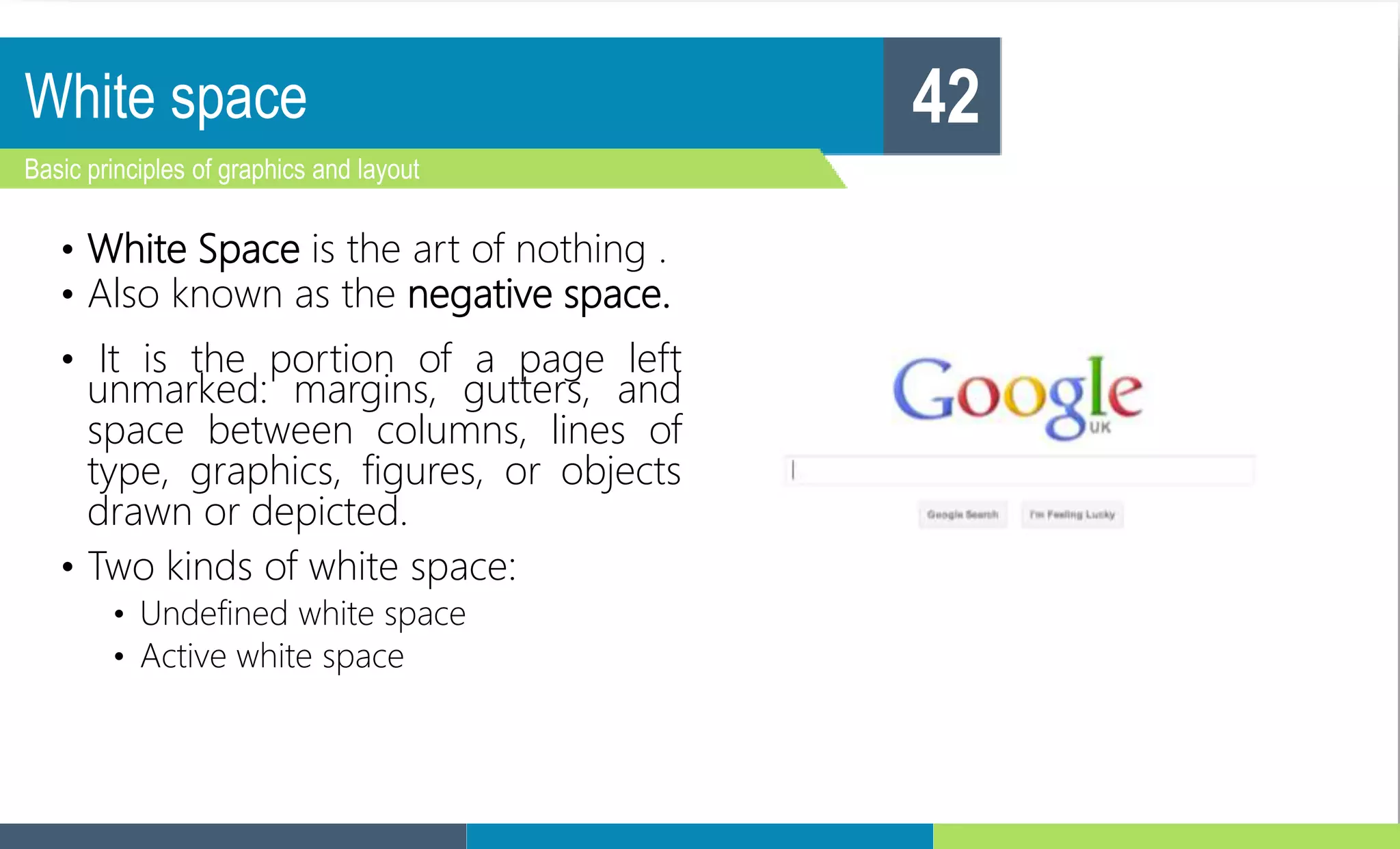 White space
Basic principles of graphics and layout
42
• White Space is the art of nothing .
• Also known as the negative space.
• It is the portion of a page left
unmarked: margins, gutters, and
space between columns, lines of
type, graphics, figures, or objects
drawn or depicted.
• Two kinds of white space:
• Undefined white space
• Active white space
 