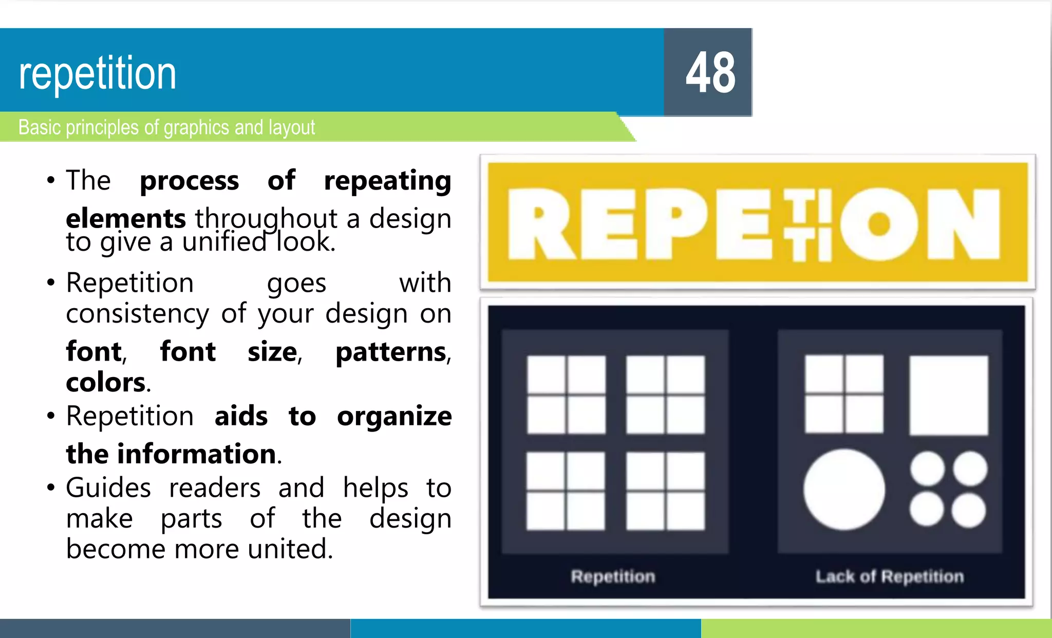 repetition
Basic principles of graphics and layout
48
• The process of repeating
elements throughout a design
to give a unified look.
• Repetition goes with
consistency of your design on
font, font size, patterns,
colors.
• Repetition aids to organize
the information.
• Guides readers and helps to
make parts of the design
become more united.
 