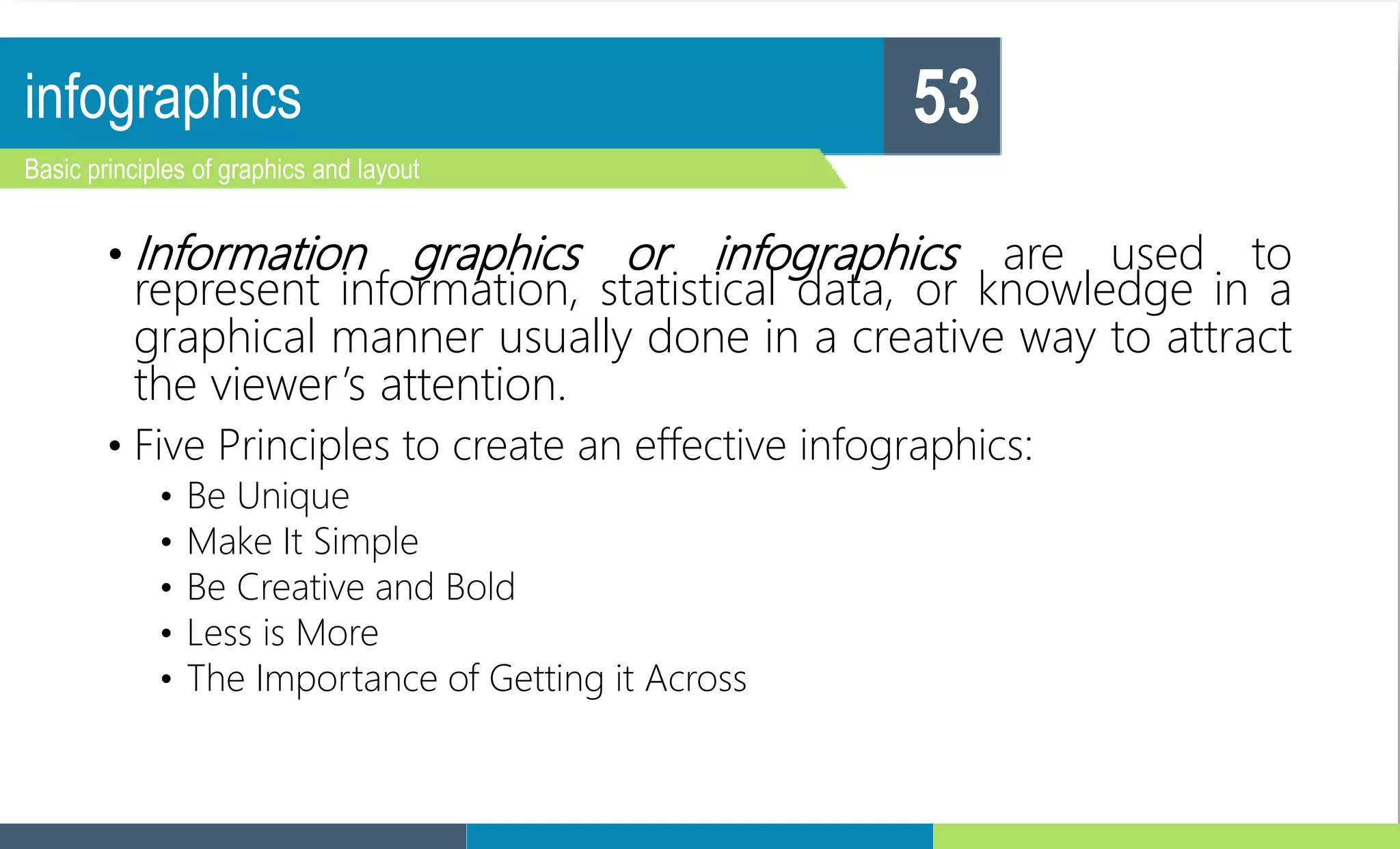 infographics
Basic principles of graphics and layout
53
• Information graphics or infographics are used to
represent information, statistical data, or knowledge in a
graphical manner usually done in a creative way to attract
the viewer’s attention.
• Five Principles to create an effective infographics:
• Be Unique
• Make It Simple
• Be Creative and Bold
• Less is More
• The Importance of Getting it Across
 