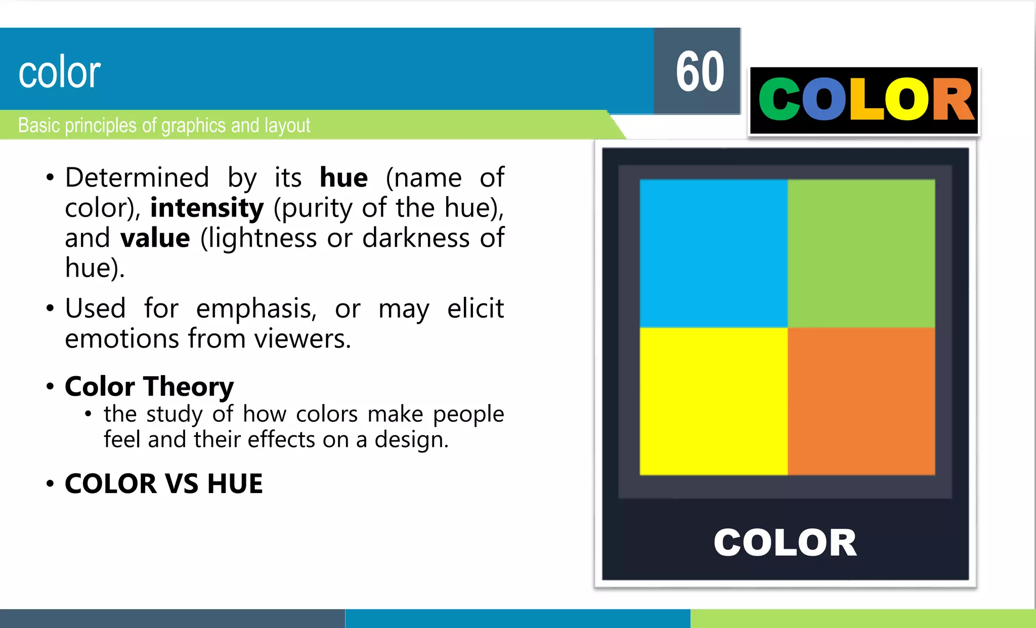 color
Basic principles of graphics and layout
60
• Determined by its hue (name of
color), intensity (purity of the hue),
and value (lightness or darkness of
hue).
• Used for emphasis, or may elicit
emotions from viewers.
• Color Theory
• the study of how colors make people
feel and their effects on a design.
• COLOR VS HUE
COLOR
COLOR
 