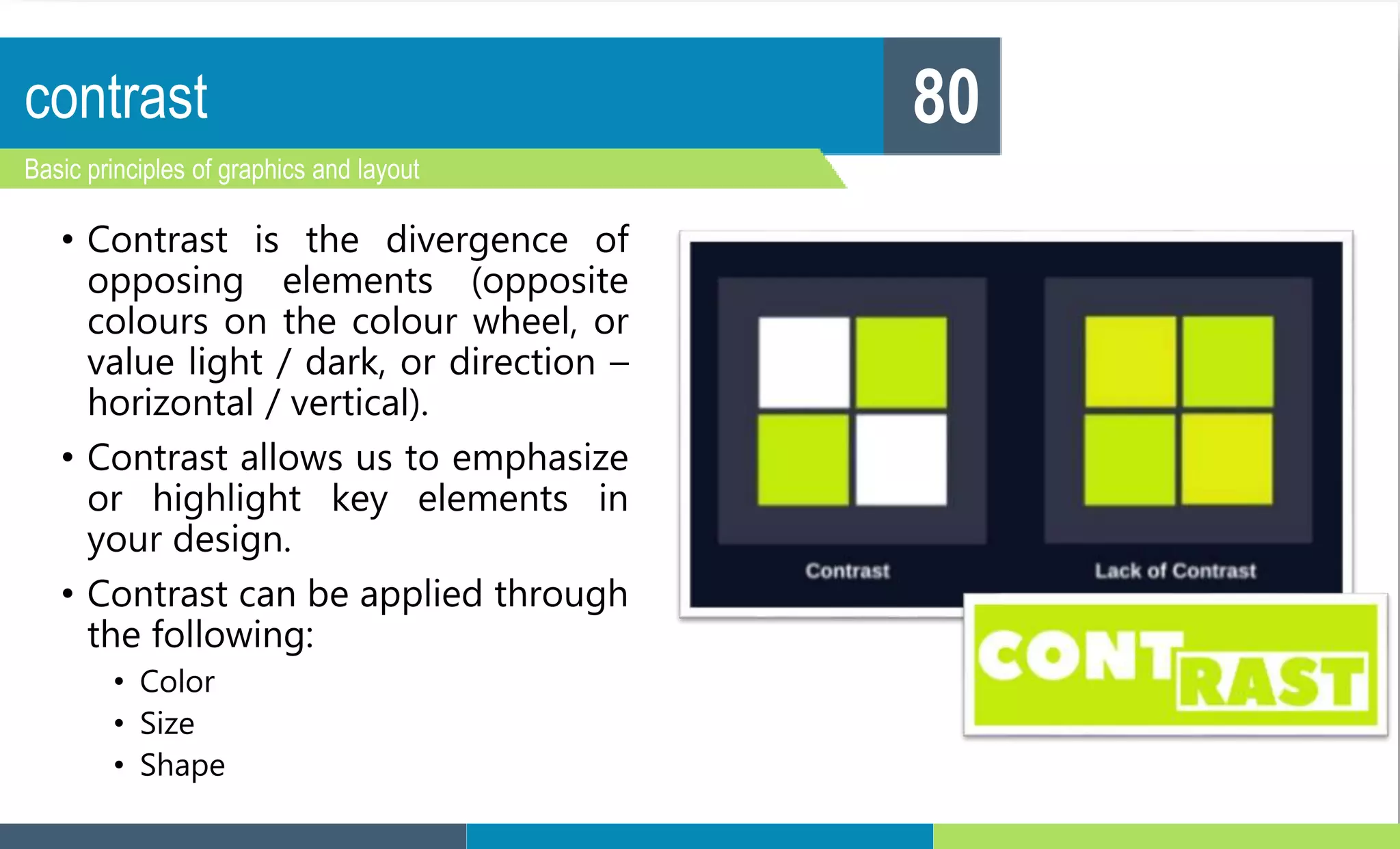 contrast
Basic principles of graphics and layout
80
• Contrast is the divergence of
opposing elements (opposite
colours on the colour wheel, or
value light / dark, or direction –
horizontal / vertical).
• Contrast allows us to emphasize
or highlight key elements in
your design.
• Contrast can be applied through
the following:
• Color
• Size
• Shape
 