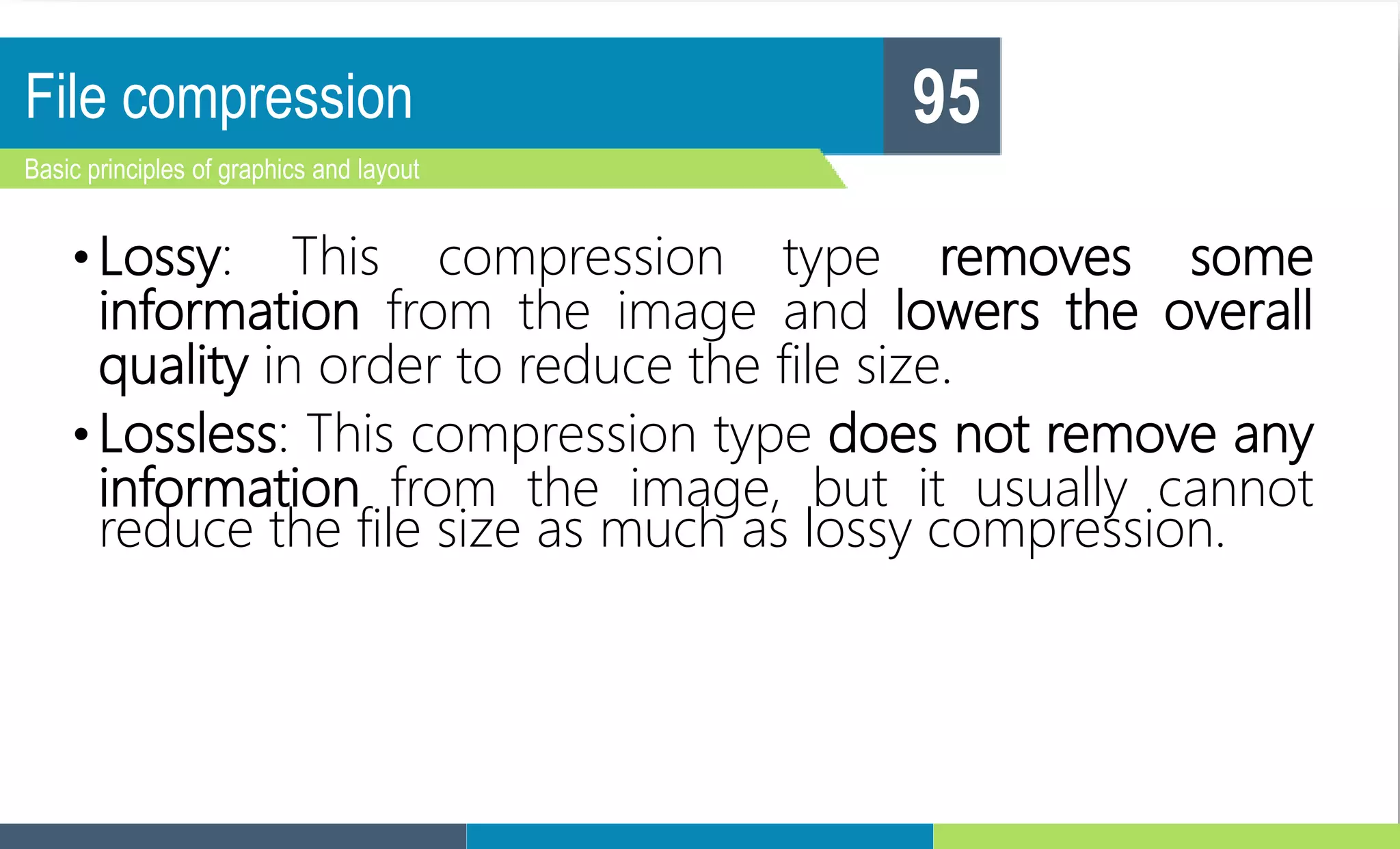 File compression
Basic principles of graphics and layout
95
• Lossy: This compression type removes some
information from the image and lowers the overall
quality in order to reduce the file size.
• Lossless: This compression type does not remove any
information from the image, but it usually cannot
reduce the file size as much as lossy compression.
 