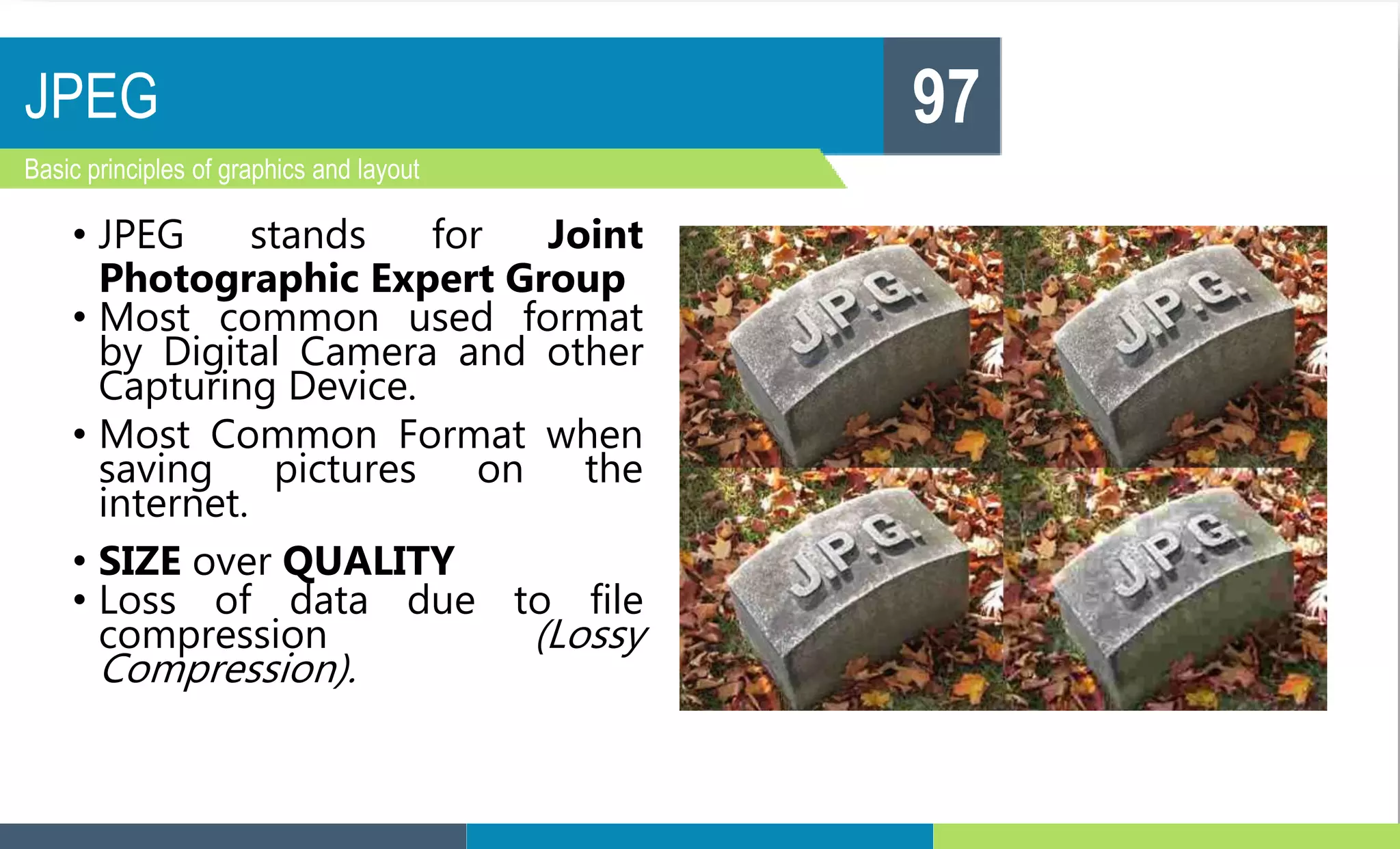 JPEG
Basic principles of graphics and layout
97
• JPEG stands for Joint
Photographic Expert Group
• Most common used format
by Digital Camera and other
Capturing Device.
• Most Common Format when
saving pictures on the
internet.
• SIZE over QUALITY
• Loss of data due to file
compression (Lossy
Compression).
 