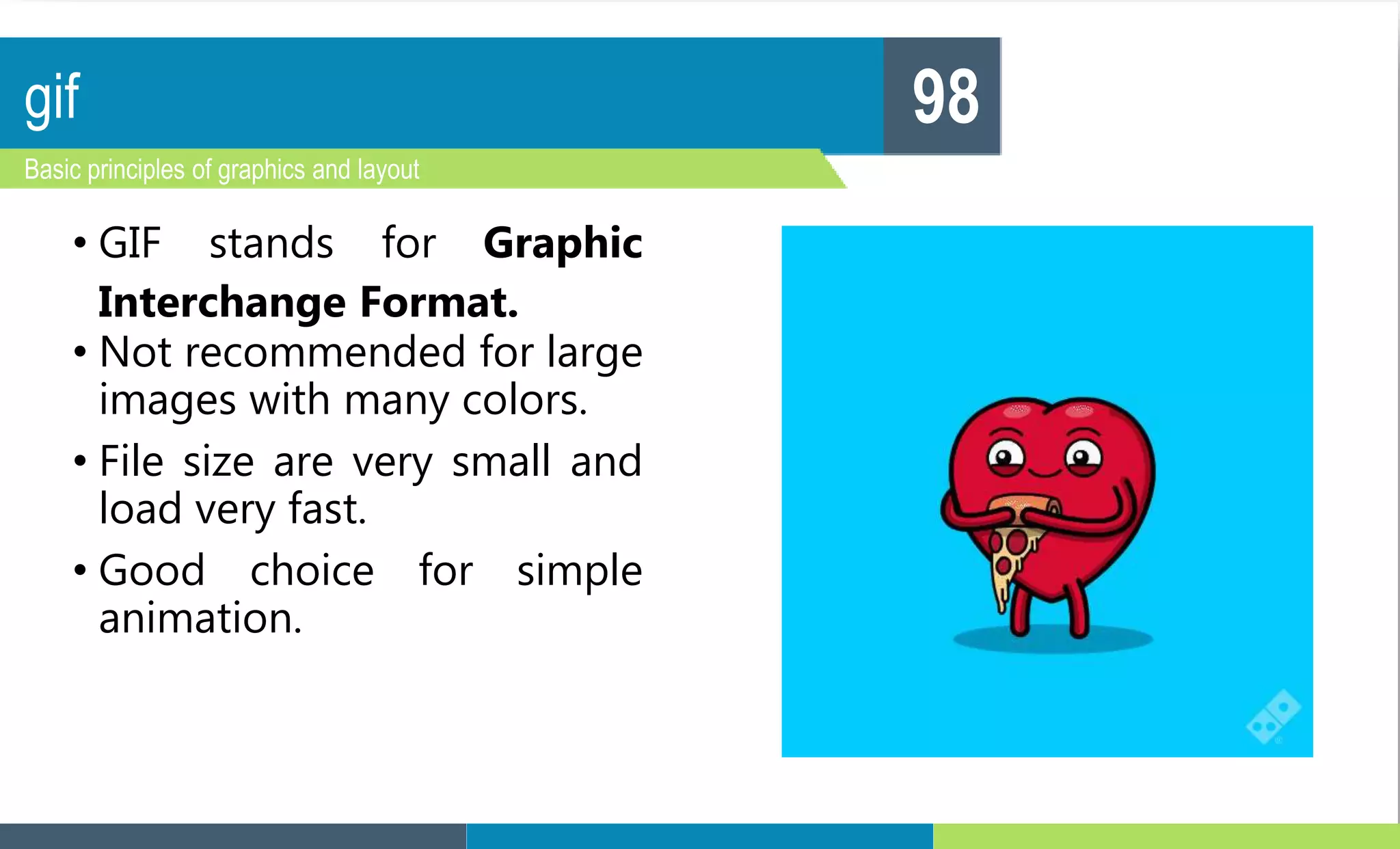 gif
Basic principles of graphics and layout
98
• GIF stands for Graphic
Interchange Format.
• Not recommended for large
images with many colors.
• File size are very small and
load very fast.
• Good choice for simple
animation.
 