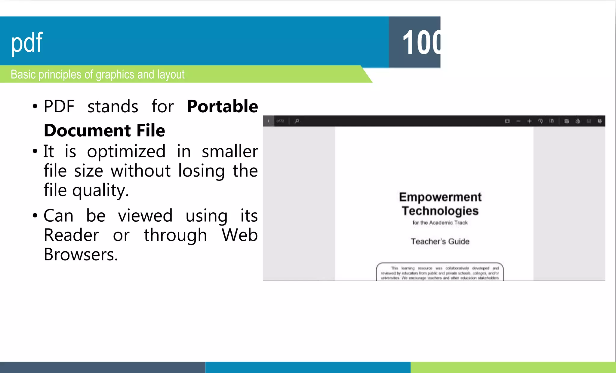 pdf
Basic principles of graphics and layout
100
• PDF stands for Portable
Document File
• It is optimized in smaller
file size without losing the
file quality.
• Can be viewed using its
Reader or through Web
Browsers.
 