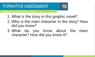 FORMATIVE ASSESSMENT
Imaging and Design For the Online Environment
1. What is the story in this graphic novel?
2. Who is the main character in the story? How
did you know?
3. What do you know about the main
character? How did you know it?
18
 