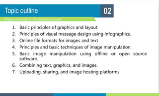 Topic outline
1. Basic principles of graphics and layout
2. Principles of visual message design using infographics.
3. Online file formats for images and text
4. Principles and basic techniques of image manipulation.
5. Basic image manipulation using offline or open source
software.
6. Combining text, graphics, and images.
7. Uploading, sharing, and image hosting platforms
Imaging and Design For the Online Environment
02
 