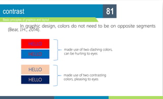 contrast
Basic principles of graphics and layout
81
In graphic design, colors do not need to be on opposite segments
(Bear, J.H., 2014).
HELLO
HELLO
made use of two clashing colors,
can be hurting to eyes
HELLO
HELLO
made use of two contrasting
colors, pleasing to eyes
 