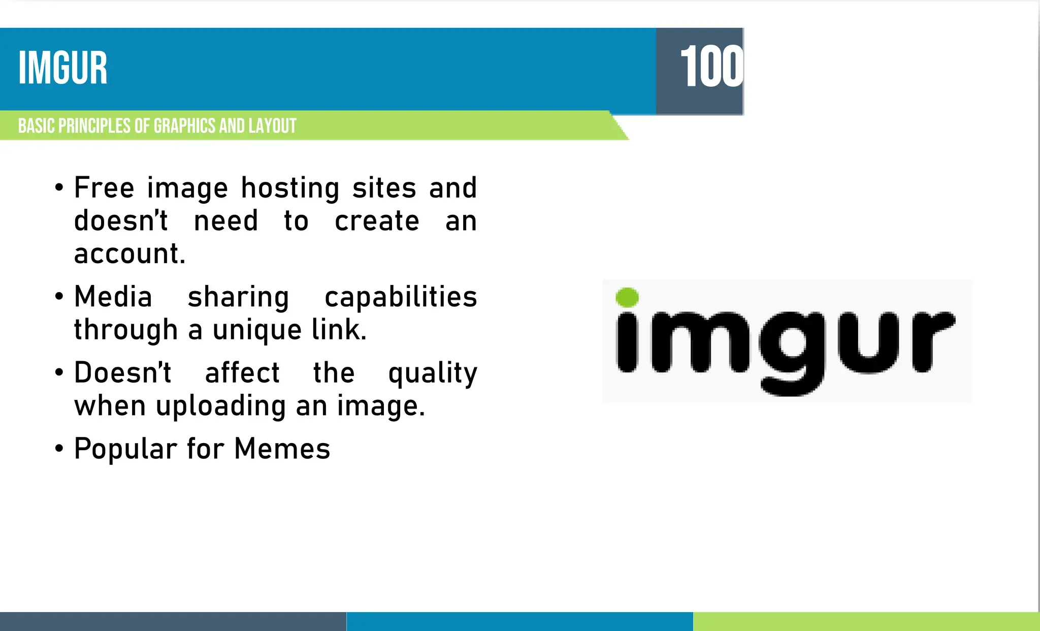 imgur
Basic principles of graphics and layout
100
• Free image hosting sites and
doesn’t need to create an
account.
• Media sharing capabilities
through a unique link.
• Doesn’t affect the quality
when uploading an image.
• Popular for Memes
 