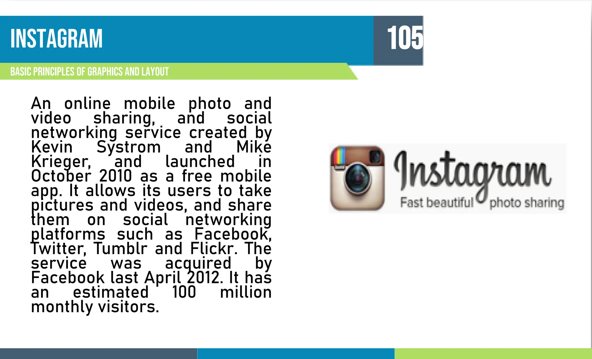 instagram
Basic principles of graphics and layout
105
An online mobile photo and
video sharing, and social
networking service created by
Kevin Systrom and Mike
Krieger, and launched in
October 2010 as a free mobile
app. It allows its users to take
pictures and videos, and share
them on social networking
platforms such as Facebook,
Twitter, Tumblr and Flickr. The
service was acquired by
Facebook last April 2012. It has
an estimated 100 million
monthly visitors.
 
