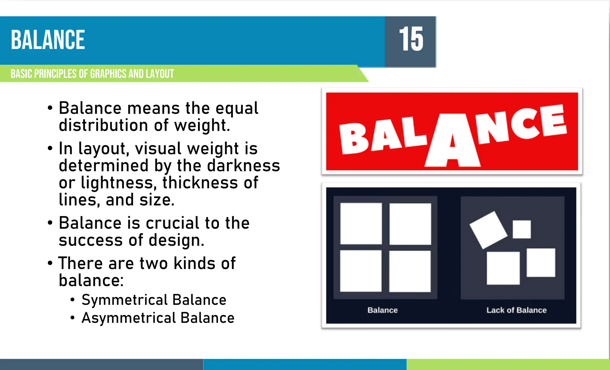 BALANCE
Basic principles of graphics and layout
15
• Balance means the equal
distribution of weight.
• In layout, visual weight is
determined by the darkness
or lightness, thickness of
lines, and size.
• Balance is crucial to the
success of design.
• There are two kinds of
balance:
• Symmetrical Balance
• Asymmetrical Balance
 