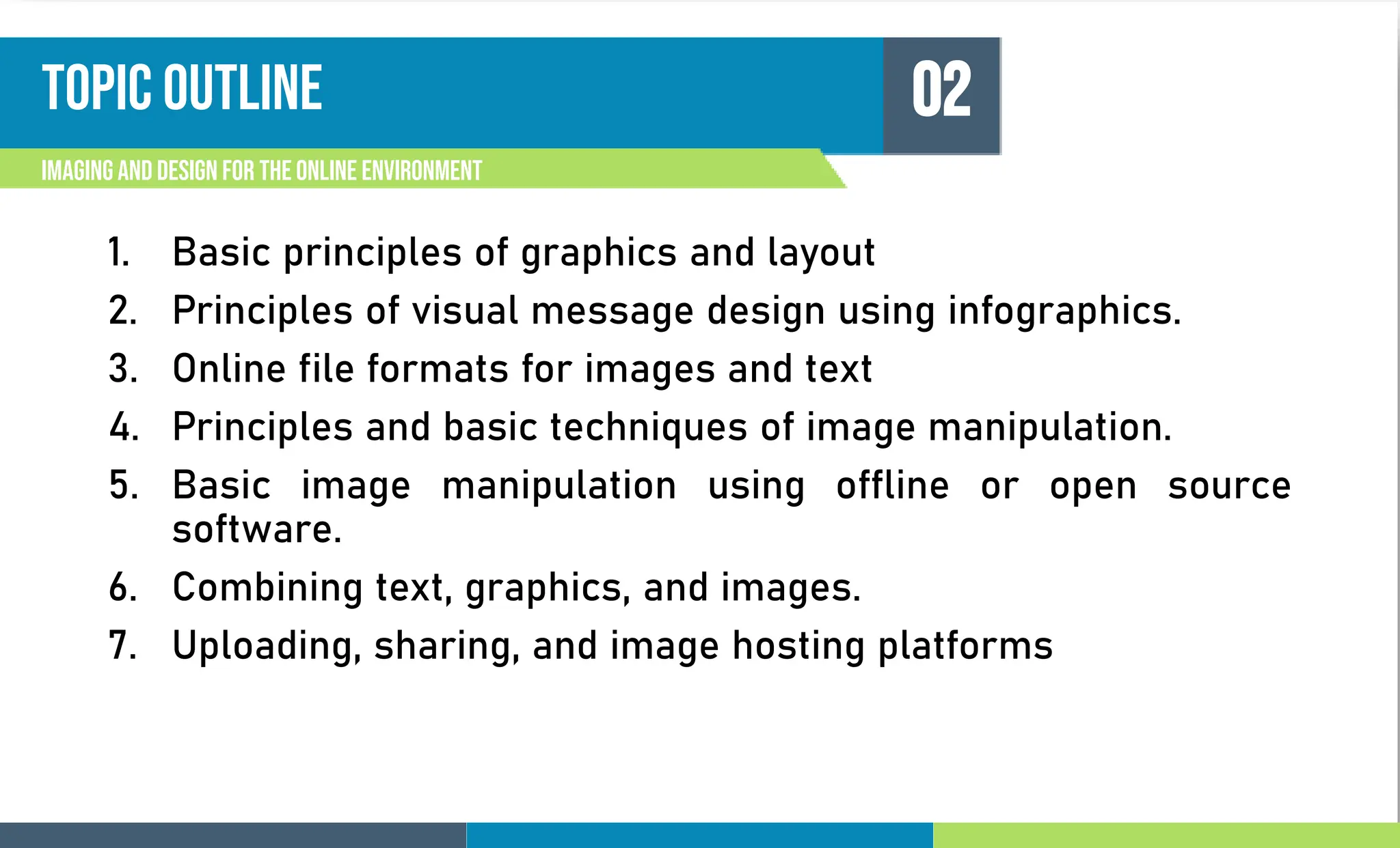 Topic outline
1. Basic principles of graphics and layout
2. Principles of visual message design using infographics.
3. Online file formats for images and text
4. Principles and basic techniques of image manipulation.
5. Basic image manipulation using offline or open source
software.
6. Combining text, graphics, and images.
7. Uploading, sharing, and image hosting platforms
Imagingand Design For the Online Environment
02
 