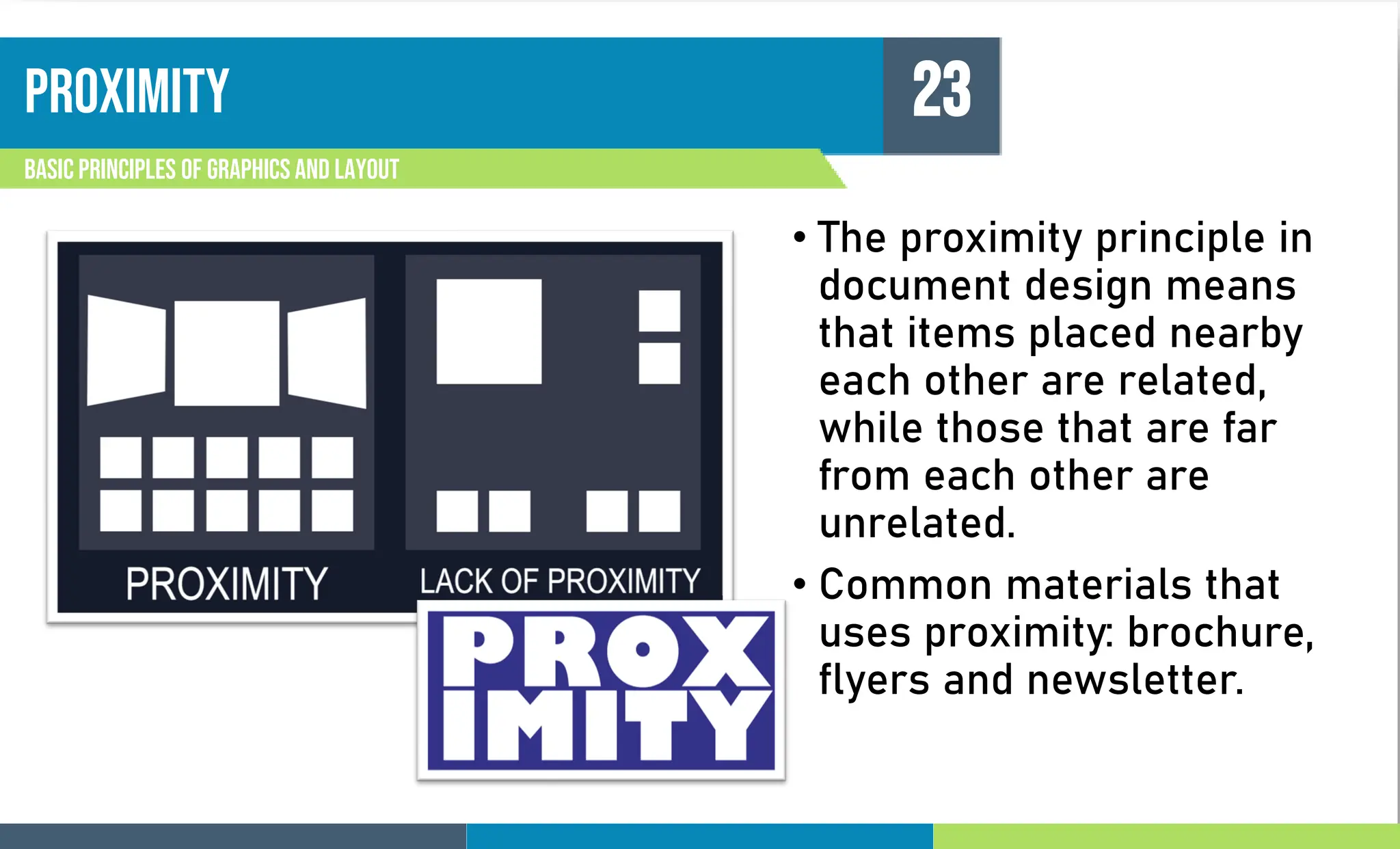 PROXIMITY
Basic principles of graphics and layout
23
• The proximity principle in
document design means
that items placed nearby
each other are related,
while those that are far
from each other are
unrelated.
• Common materials that
uses proximity: brochure,
flyers and newsletter.
 