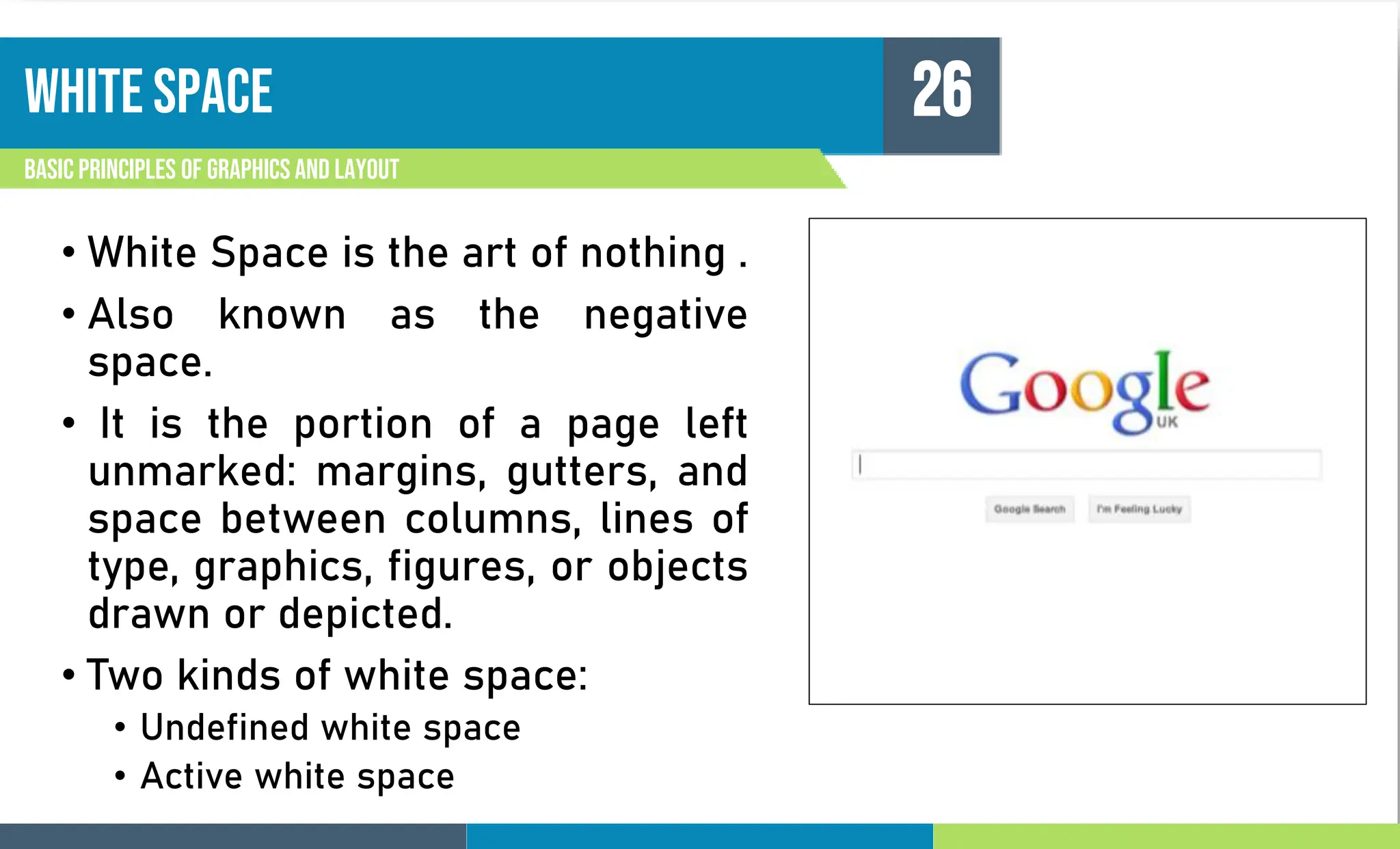 White space
Basic principles of graphics and layout
26
• White Space is the art of nothing .
• Also known as the negative
space.
• It is the portion of a page left
unmarked: margins, gutters, and
space between columns, lines of
type, graphics, figures, or objects
drawn or depicted.
• Two kinds of white space:
• Undefined white space
• Active white space
 