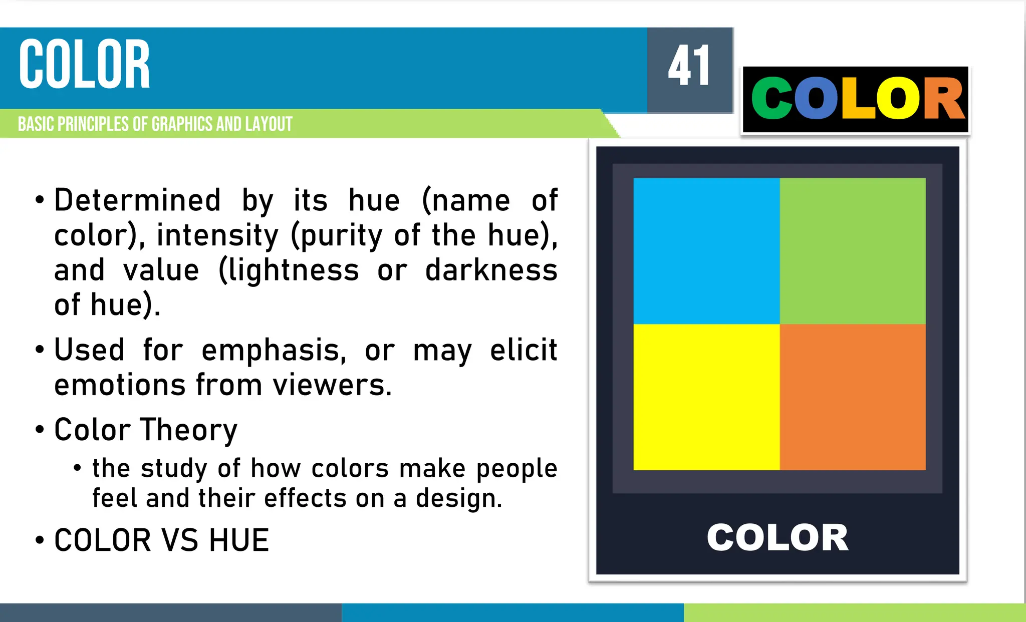 color
Basic principles of graphics and layout
41
• Determined by its hue (name of
color), intensity (purity of the hue),
and value (lightness or darkness
of hue).
• Used for emphasis, or may elicit
emotions from viewers.
• Color Theory
• the study of how colors make people
feel and their effects on a design.
• COLOR VS HUE COLOR
COLOR
 