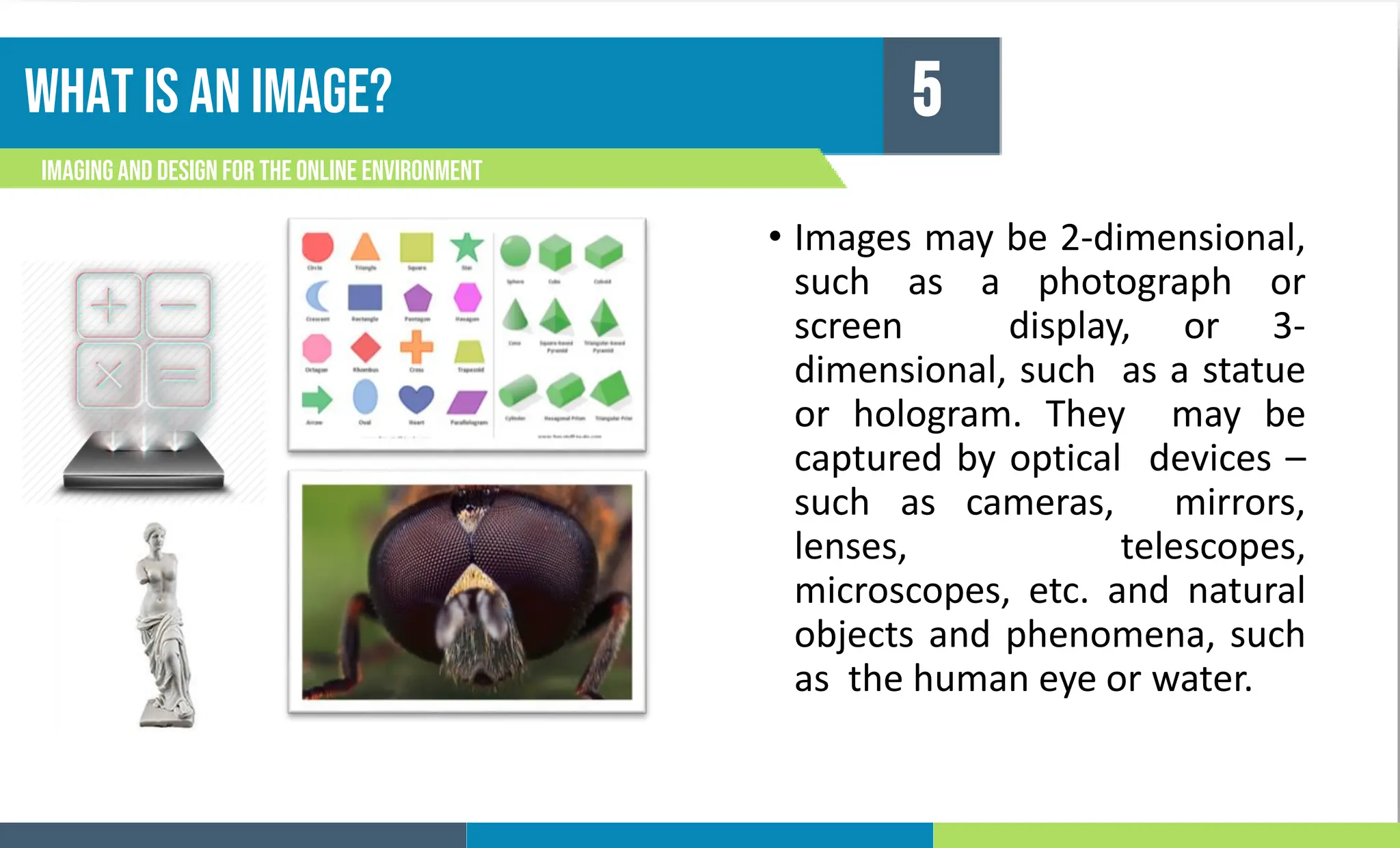 What is an image?
Imagingand Design For the Online Environment
5
• Images may be 2-dimensional,
such as a photograph or
screen display, or 3-
dimensional, such as a statue
or hologram. They may be
captured by optical devices –
such as cameras, mirrors,
lenses, telescopes,
microscopes, etc. and natural
objects and phenomena, such
as the human eye or water.
 