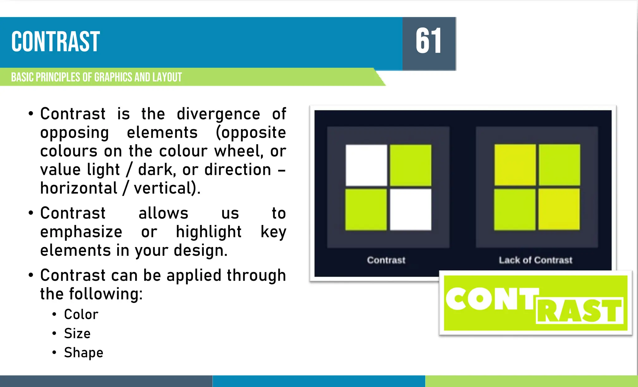 contrast
Basic principles of graphics and layout
61
• Contrast is the divergence of
opposing elements (opposite
colours on the colour wheel, or
value light / dark, or direction –
horizontal / vertical).
• Contrast allows us to
emphasize or highlight key
elements in your design.
• Contrast can be applied through
the following:
• Color
• Size
• Shape
 