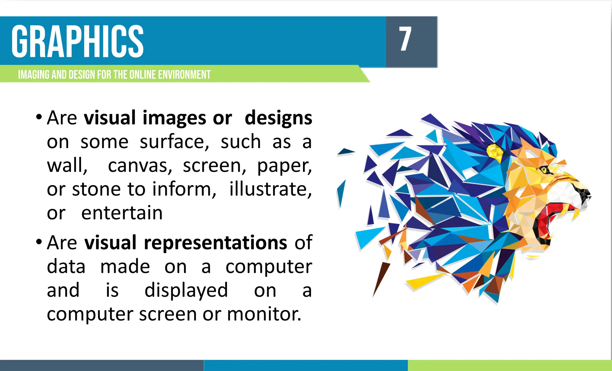 graphics
Imagingand Design For the Online Environment
7
• Are visual images or designs
on some surface, such as a
wall, canvas, screen, paper,
or stone to inform, illustrate,
or entertain
• Are visual representations of
data made on a computer
and is displayed on a
computer screen or monitor.
 