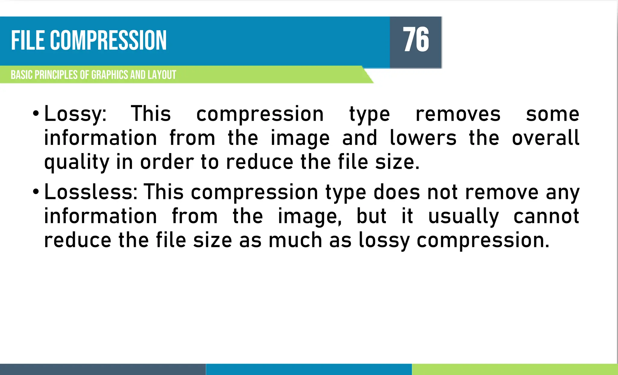 File compression
Basic principles of graphics and layout
76
• Lossy: This compression type removes some
information from the image and lowers the overall
quality in order to reduce the file size.
• Lossless: This compression type does not remove any
information from the image, but it usually cannot
reduce the file size as much as lossy compression.
 