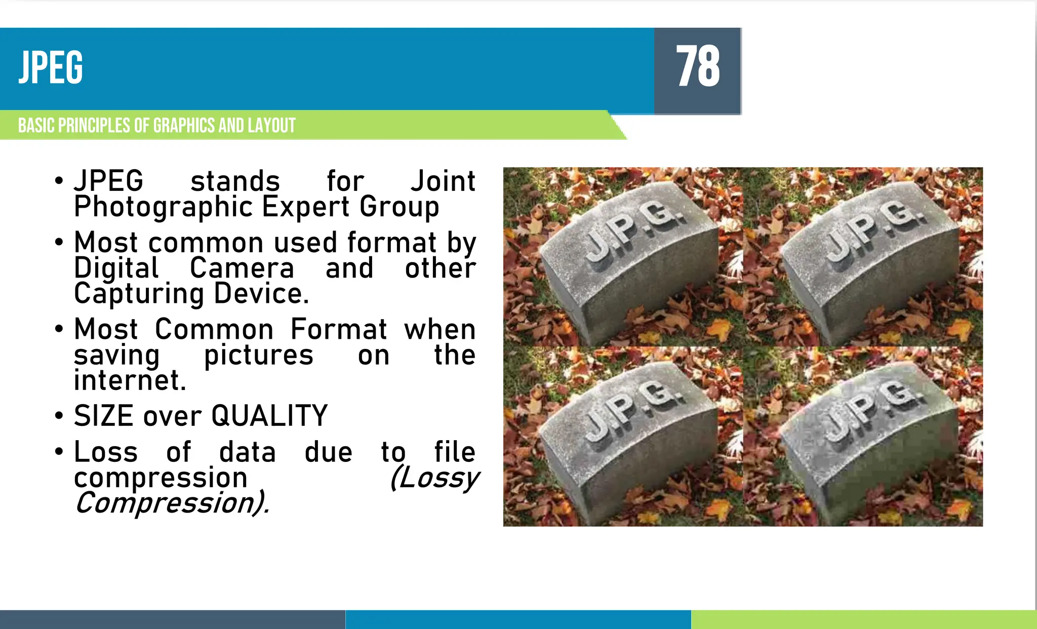 JPEG
Basic principles of graphics and layout
78
• JPEG stands for Joint
Photographic Expert Group
• Most common used format by
Digital Camera and other
Capturing Device.
• Most Common Format when
saving pictures on the
internet.
• SIZE over QUALITY
• Loss of data due to file
compression (Lossy
Compression).
 