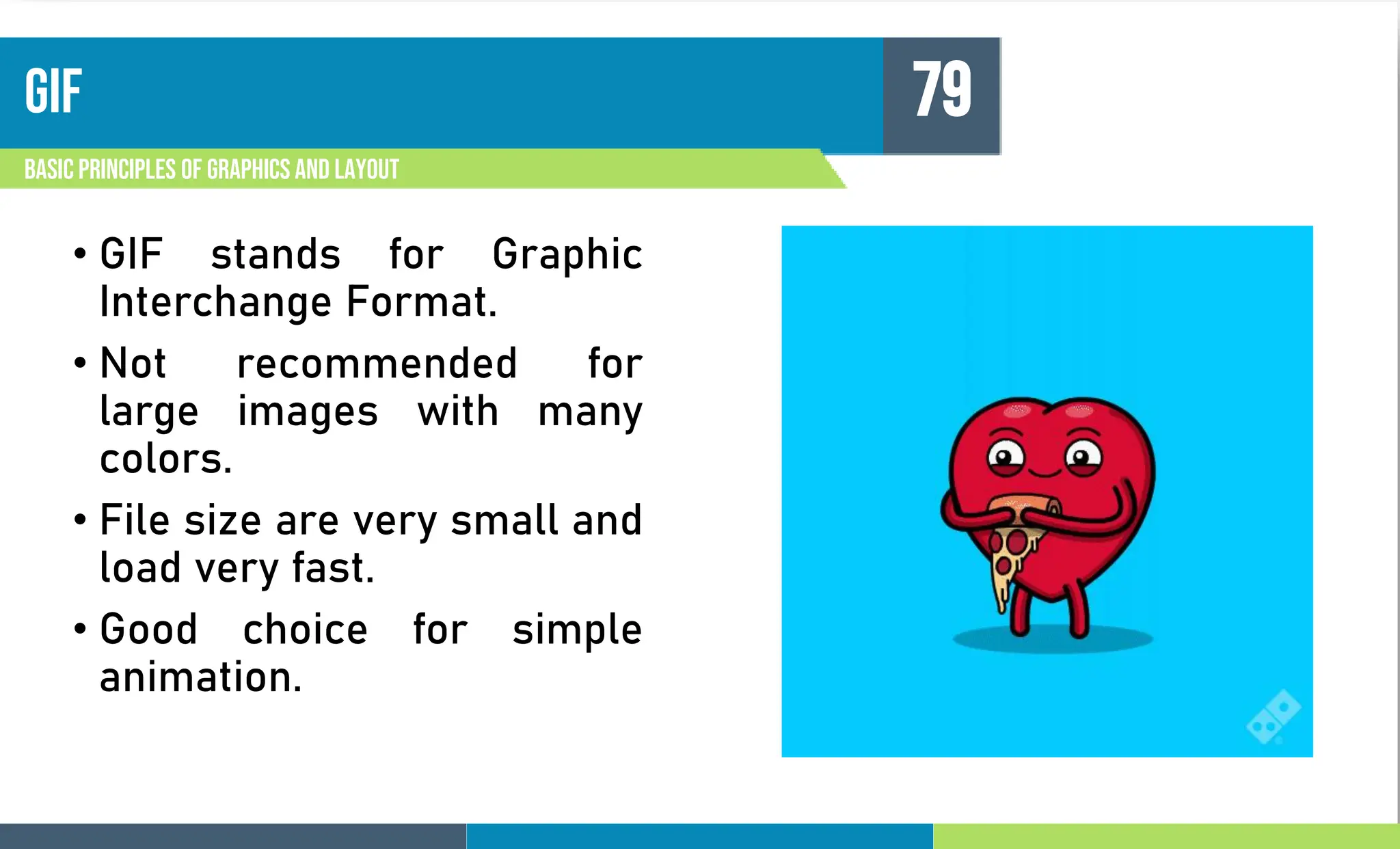 gif
Basic principles of graphics and layout
79
• GIF stands for Graphic
Interchange Format.
• Not recommended for
large images with many
colors.
• File size are very small and
load very fast.
• Good choice for simple
animation.
 